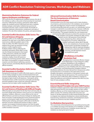 ADR Conflict Resolution Training Courses, Workshops, and Webinars
Maximizing Mediation Outcomes for Federal
Agency Employees and Managers
This course focuses on explaining the mediation process, the role of
the mediator, as well as a discussion of best practices for maximized
outcomes. Following this program, participants will be able to:
explain the mediation process, effectively work with a mediator,
develop strategies and employ mediation best practices for
maximized outcomes. Topics covered include: The benefits of
mediation; Important characteristics, components, and steps of
mediation; The role of the mediator, the parties, and representatives.
Essential Conflict Resolution Skills Series: The
Art and Science of Inquiry
Resolving conflict can be challenging. Asking the right
questions, the right way, is a key skill for anyone who
wants to be an effective problem-solver in the
midst of conflict. This FMCS interactive course
explores how to best use questions to bring
parties in conflict together and to
facilitate problem-solving. Following this
workshop, participants will be able to recog-
nize the interpersonal dynamics that impact
conflict interactions, identify and craft the
most effective questions to use in conflict
resolution, employ critical self-awareness
strategies for examining question intent, reduce
the impact of assumptions, recognize emotional
response cues that indicate rephrasing a question
may be necessary, and develop effective questions for
difficult situations.
Essential Conflict Resolution Skills Series:
Self-Awareness in Conflict
Navigating the landscape of conflict effectively requires a self-aware-
ness to employ strategies to reduce emotional attachment and
increase creative thinking. This course reviews the stages of learning
that lead to higher levels of self-awareness. Participants will be
introduced to basic conflict neuroscience principles and develop
personal strategies to gain control over automatic defensive
responses that can impair conflict resolution efforts.
Essential Conflict Resolution Skills Series: The
Art and Science of Dealing with Difficult People.
Difficult people are everywhere! Or are they? Each and every day, we
encounter people whose behavior comes across to us as obstructive,
obnoxious, stubborn, offensive, or worse. What are the roots of
difficult behavior and what are the best strategies for dealing with
these encounters? Understanding the human emotional response
process can lend great insight into these perplexing questions.
Following this workshop, participants will be able to identify the
elements of human interpersonal reactions at play in a given
situation and recognize emotional response cues that can guide
them to refocus a conflict encounter that’s gone awry and improve
conflict resolution outcomes.
Advanced Communication Skills for Leaders:
The Six Competencies of Outcome-
Based Communication
Communication occurs for many reasons and in many situations,
circumstances, and environments. In the workplace, we are tasked
with goals and objectives critical to mission accomplishment.
Communicating effectively with our peers, our subordinates, and our
managers is essential for successful outcomes. However, ineffective
communication approaches can derail even the best intentions to
‘get the job done.’ This program identifies the core interpersonal
communication skills necessary to achieve the outcomes we seek
in the workplace and provides strategies for daily commu-
nication success: self-awareness, active listening,
inquiry, empowering others, reframing, and
leveraging locus of control. Following the
program, participants will be able to identify
the six core competencies of outcome-based
communication and develop strategies for
utilizing these skills for improved workplace
environments, enhanced conflict resolution
outcomes, and all-important mission
accomplishment goals.
Mindfulness: A Conflict
Resolution Tool
Managing stress to promote effective interper-
sonal relationships is a key strategy for conflict
resolution. Mindfulness in the workplace is
garnering attention and credibility with large
corporations as a way of dealing with stress, encouraging
collaboration, and fostering positive workplace relations.
Mindfulness addresses the stress derived from interpersonal conflict
by teaching how to concentrate on the observation of one’s
thoughts, perceptions, and emotions in the present moment with
the aim to develop internal self-awareness. This workshop teaches
participants how to effectively utilize mindfulness strategies to
reduce the defensive and emotional responses that often lie at the
heart of many workplace conflicts.
Essential Neutral Skills: Integrating
Interest-Based Principles into your ADR Practice
Facilitative mediation approaches utilize interest-based principles to
help participants find the most durable solutions to their conflict;
therefore, effective use of the interest-based process steps is a key
skill for neutrals. This workshop will provide instruction and
hands-on role play experiences to help neutrals develop their skills
to integrate issue statement development, interest identification,
brainstorming, standards for evaluation, and development of joint
solutions by consensus into their mediation practice.
Co-Mediation Best practices
This course looks at the best practices for successful partnering with
a co-mediator, focusing on the dynamics of co-mediation, as well as
how to approach and structure a mediation session when two
mediators are sharing the task of neutral.
 