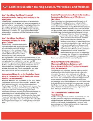 ADR Conflict Resolution Training Courses, Workshops, and Webinars
Can’t We All Just Get Along?: Personal
Competencies for Dealing with Bullying in the
Workplace
This workshop is designed with a focus on the individual’s
personal strategies for dealing with what they perceive to be
bullying behavior encountered in the workplace. Following
this program, participants should be able to differentiate
between“adults behaving badly (ABB),”workplace bullying,
and workplace violence; and apply appropriate strategies
and responses to deal with and deter the type of behavior
encountered.
Can’t We All Just Get Along? :
Managing Bullying for Work-
place Leaders
This workshop is designed with a focus
on how managers and other leaders can
effectively address bullying behavior
encountered in the workplace. Follow-
ing this program, participants should be
able to differentiate between“adults
behaving badly (ABB),”bullying, and
workplace violence and apply appropriate strategies for the
type of behavior encountered; identify issues associated with
workplace bullying and how they may turn into EEO
complaints & grievances; identify best route for resolution of
bullying complaints including whether mediation may be
appropriate; assess strategies before, during and after an
episode of bullying; and identify management and work-
place allies to deter and/or resolve bullying issues.
Generational Diversity in the Workplace Work-
shop or Presentation: Myth, Reality, or Should
We Just Get Back to Work?
Much has been said - and continues to be said about the five
generational cohort groups sharing today’s workplace. Are
their values, perspectives, and expectations about work
hopelessly at odds? Or do we all share more in common than
we know? This course examines the forces of conflict in the
workplace – described from a stage, age, and cohort
perspective. Following this workshop, participants should be
able to: identify the five generational cohorts present in
today’s workplace; recognize the influences that shape their
‘work view;’and begin to develop proactive strategies to
engage the generations in the conversations that will lead to
breaking down stereotypes and building bridges instead of
walls.
Essential Problem-Solving Team Skills: Meeting
Leadership, Facilitation, and Effectiveness
Workshop
Teams can create incredible solutions with a synthesis of
knowledge, skills, and ideas. However, without effective
meeting processes and facilitation, those ideas may never
evolve or be implemented. Having effective meeting process-
es and skills will enhance any team’s ability to reach consen-
sus decisions and make good ideas into reality as well as help
them identify and utilize best practices for overall meeting
effectiveness. Following this workshop, partici-
pants will be able to: 1) Lead a group’s deliber-
ations over mission and problem-statement
development to enhance meeting and
problem-solving focus; 2) Create and organize
meeting structures, logistics, and agendas that
maximize time allocations and outcomes; 3)
Apply facilitation strategies to assist a team’s
movement in the direction of idea generation
and problem resolution; 4) Identify and
develop effective action plans for idea imple-
mentation; and 5) Assess the potential useful-
ness and effectively utilize work groups, task
forces, and sub-committees to accomplish goals.
Mediator“Bookend”Best Practices:
Maximizing Mediation Outcomes with
Pro-active and Reflective Practices before and
after the Mediation
The mediation process is most effective when the neutral
employs relationship-building, tone-setting, and process
orientation steps prior to the session, as well as being
reflective of the process and participant feedback following
the session. This course focuses on the pre-and post-media-
tion activities that improve overall mediation outcomes.
Pre-mediation pro-active engagement can lessen participant
anxiety and defensiveness as well as ensure proper prepara-
tion for the meeting. Post-mediation reflection and feedback
allows the neutral to focus on continuous improvement in
their delivery of mediation services.
The Science of Trust and the Art of
Trust-Building
Conflict naturally breeds in low-trust environments and can
lead to complaints and grievances by employees who
perceive they have been wronged. This workshop will provide
insight on the interpersonal evolutionary origins of trust
perceptions as well as best-practice strategies to promote
and cultivate trust in the workplace.
 