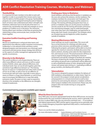 ADR Conflict Resolution Training Courses, Workshops, and Webinars
Teambuilding
It is important for team members to be able to work well
together in order to accomplish their mission and to maxi-
mize the talents of all the people in the group. Teambuilding
programs are custom-designed training focused on helping
teams of various sizes understand each other’s strengths and
limitations, determine how to do the job of the team in a
coherent way, and develop new skills and strategies to use as
problems or conflicts occur in the future. The interactive
training allows team members to feel they are growing their
relationships as they communicate, learn, and plan for the
future together.
Executive Conflict Coaching and Training
Programs
Mission accomplishment is enhanced when teams and
departments have effective conflict resolution environments.
Leadership is a core element of this and these custom
designed programs and interventions use a thorough needs
assessment and intervention design strategy that will focus
on the aspects of conflict management appropriate for the
specific circumstances.
Diversity in the Workplace
The current workforce is one of great diversity. There are
often many different cultures and races as well as a great
variety of beliefs, values, ages, physical differences, and
individual needs. How can we all work together, given the
sometimes huge differences between us? This training
focuses on ways to (1) Understand each other, both in terms
of how we are alike, as well as how we are different; (2)
Communicate with each other, especially in times when it
seems as if there is a huge chasm between us; and (3) Find
ways to encompass the differences in ways that satisfy
everyone’s needs. The goal is to learn ways to respond to
diversity in the workplace so the differences are strengths
instead of weaknesses.
Finding your Voice in Mediation
Good mediators will tell you that the parties in mediation are
the ones who achieve the solutions, not the mediators. The
mediators facilitate the conversation and“hold open”the
space for communication to happen and for solutions to
emerge. This training will help participants learn how, as
parties in mediation, they can use the process to produce
win/win results for all. The training will include communica-
tion and listening strategies, ways to understand people
even when they seem very challenging, and approaches to
bring order from chaotic conversations. The strategies which
are included may also be helpful for conflict situations
outside of mediation.
Meeting Effectiveness Skills
Great meetings can result in great ideas. This course will
focus on best practices for meetings and other group
processes where outcomes and deliverables are needed.
Following this program, participants will be able to structure
agendas for maximum outcomes; facilitate discussions that
lead to solutions, develop action plans for idea implementa-
tion, and measure success. This practical session will focus on
ways to organize large group meetings for maximum
involvement and specific strategies to facilitate the meeting.
The basics of planning the meeting, designing the agenda,
and setting up ground rules or parameters will be addressed
as well as keeping the group on track, designing the overall
mission with group input and buy-in, responding to difficult
group members, and dealing with conflicts.
Telemediation
This course is designed to prepare mediators for delivery of
ADR mediations using telephonic or video means. Topics to
be covered in the program include special considerations
and preparations in a virtual environment as well as best
practices for overcoming the obstacles a mediator confronts
when trying to mediate in this environment. Please note, this
program does not include training on using specific
technologies.
For more information contact: Federal Mediation and Conciliation Service
ADR Services 2100 K Street NW Washington, D.C. 20427
202.606.5445 adrreferrals@fmcs.gov
What Do these Services Cost?
Since FMCS does not receive appropriated funds for these ADR services, we must be
reimbursed for the costs involved in delivering the services, which is generally $100
per hour or about $800 a day, plus any necessary overhead costs. ----In accordance
with federal requirements, FMCS and the agency requesting service generally enter
into a simple Interagency Acquisition Agreement (IAA) and/or a memorandum of
understanding.
There is no cost for initial consultations.
Customized training programs available upon request.
 