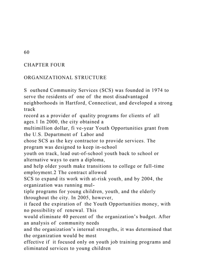 60
CHAPTER FOUR
ORGANIZATIONAL STRUCTURE
S outhend Community Services (SCS) was founded in 1974 to
serve the residents of one of the most disadvantaged
neighborhoods in Hartford, Connecticut, and developed a strong
track
record as a provider of quality programs for clients of all
ages.1 In 2000, the city obtained a
multimillion dollar, fi ve-year Youth Opportunities grant from
the U.S. Department of Labor and
chose SCS as the key contractor to provide services. The
program was designed to keep in-school
youth on track, lead out-of-school youth back to school or
alternative ways to earn a diploma,
and help older youth make transitions to college or full-time
employment.2 The contract allowed
SCS to expand its work with at-risk youth, and by 2004, the
organization was running mul-
tiple programs for young children, youth, and the elderly
throughout the city. In 2005, however,
it faced the expiration of the Youth Opportunities money, with
no possibility of renewal. This
would eliminate 40 percent of the organization’s budget. After
an analysis of community needs
and the organization’s internal strengths, it was determined that
the organization would be most
effective if it focused only on youth job training programs and
eliminated services to young children
 