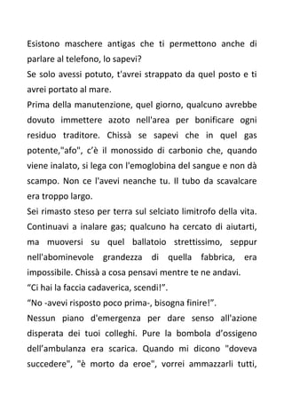 Esistono maschere antigas che ti permettono anche di
parlare al telefono, lo sapevi?
Se solo avessi potuto, t'avrei strappato da quel posto e ti
avrei portato al mare.
Prima della manutenzione, quel giorno, qualcuno avrebbe
dovuto immettere azoto nell'area per bonificare ogni
residuo traditore. Chissà se sapevi che in quel gas
potente,"afo", c’è il monossido di carbonio che, quando
viene inalato, si lega con l'emoglobina del sangue e non dà
scampo. Non ce l'avevi neanche tu. Il tubo da scavalcare
era troppo largo.
Sei rimasto steso per terra sul selciato limitrofo della vita.
Continuavi a inalare gas; qualcuno ha cercato di aiutarti,
ma muoversi su quel ballatoio strettissimo, seppur
nell'abominevole grandezza di quella fabbrica, era
impossibile. Chissà a cosa pensavi mentre te ne andavi.
“Ci hai la faccia cadaverica, scendi!”.
“No -avevi risposto poco prima-, bisogna finire!”.
Nessun piano d'emergenza per dare senso all'azione
disperata dei tuoi colleghi. Pure la bombola d’ossigeno
dell’ambulanza era scarica. Quando mi dicono "doveva
succedere", "è morto da eroe", vorrei ammazzarli tutti,
 
