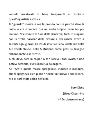vederli inscatolati in bare trasparenti a respirare
quest'ingiustizia asfittica.
Ti “guardo” morire e me la prendo con te perché dare la
colpa a chi è ancora qui mi costa troppo. Non ho più
lacrime. M'è venuta la fissa della sicurezza; torturo i ragazzi
con la "roba pallosa" delle cinture e dei caschi. Provo a
salvarti ogni giorno. Cerco di smaltire l'eco indelebile delle
tue vocali chiuse, delle S stridenti come gessi su lavagne
abbandonate a se stesse.
A chi devo dare la colpa? A te? Facevi il tuo lavoro e non
potevi perderlo, avevi il mutuo da pagare.
Ad "Afo"? quella massa spregevole, inodore e insapore,
che ti spegneva pian piano? Anche lui faceva il suo lavoro.
Ma sì, sarà stata colpa dell’alba.
Lory Disco
(Liceo Cisternino
4^ D scienze umane)
 