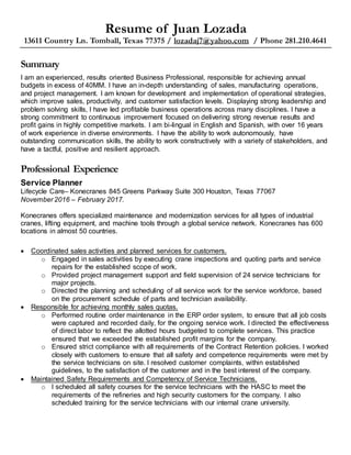 Resume of Juan Lozada
13611 Country Ln. Tomball, Texas 77375 / lozadaj7@yahoo.com / Phone 281.210.4641
Summary
I am an experienced, results oriented Business Professional, responsible for achieving annual
budgets in excess of 40MM. I have an in-depth understanding of sales, manufacturing operations,
and project management. I am known for development and implementation of operational strategies,
which improve sales, productivity, and customer satisfaction levels. Displaying strong leadership and
problem solving skills, I have led profitable business operations across many disciplines. I have a
strong commitment to continuous improvement focused on delivering strong revenue results and
profit gains in highly competitive markets. I am bi-lingual in English and Spanish, with over 16 years
of work experience in diverse environments. I have the ability to work autonomously, have
outstanding communication skills, the ability to work constructively with a variety of stakeholders, and
have a tactful, positive and resilient approach.
Professional Experience
Service Planner
Lifecycle Care– Konecranes 845 Greens Parkway Suite 300 Houston, Texas 77067
November 2016 – February 2017.
Konecranes offers specialized maintenance and modernization services for all types of industrial
cranes, lifting equipment, and machine tools through a global service network. Konecranes has 600
locations in almost 50 countries.
 Coordinated sales activities and planned services for customers.
o Engaged in sales activities by executing crane inspections and quoting parts and service
repairs for the established scope of work.
o Provided project management support and field supervision of 24 service technicians for
major projects.
o Directed the planning and scheduling of all service work for the service workforce, based
on the procurement schedule of parts and technician availability.
 Responsible for achieving monthly sales quotas.
o Performed routine order maintenance in the ERP order system, to ensure that all job costs
were captured and recorded daily, for the ongoing service work. I directed the effectiveness
of direct labor to reflect the allotted hours budgeted to complete services. This practice
ensured that we exceeded the established profit margins for the company.
o Ensured strict compliance with all requirements of the Contract Retention policies. I worked
closely with customers to ensure that all safety and competence requirements were met by
the service technicians on site. I resolved customer complaints, within established
guidelines, to the satisfaction of the customer and in the best interest of the company.
 Maintained Safety Requirements and Competency of Service Technicians.
o I scheduled all safety courses for the service technicians with the HASC to meet the
requirements of the refineries and high security customers for the company. I also
scheduled training for the service technicians with our internal crane university.
 