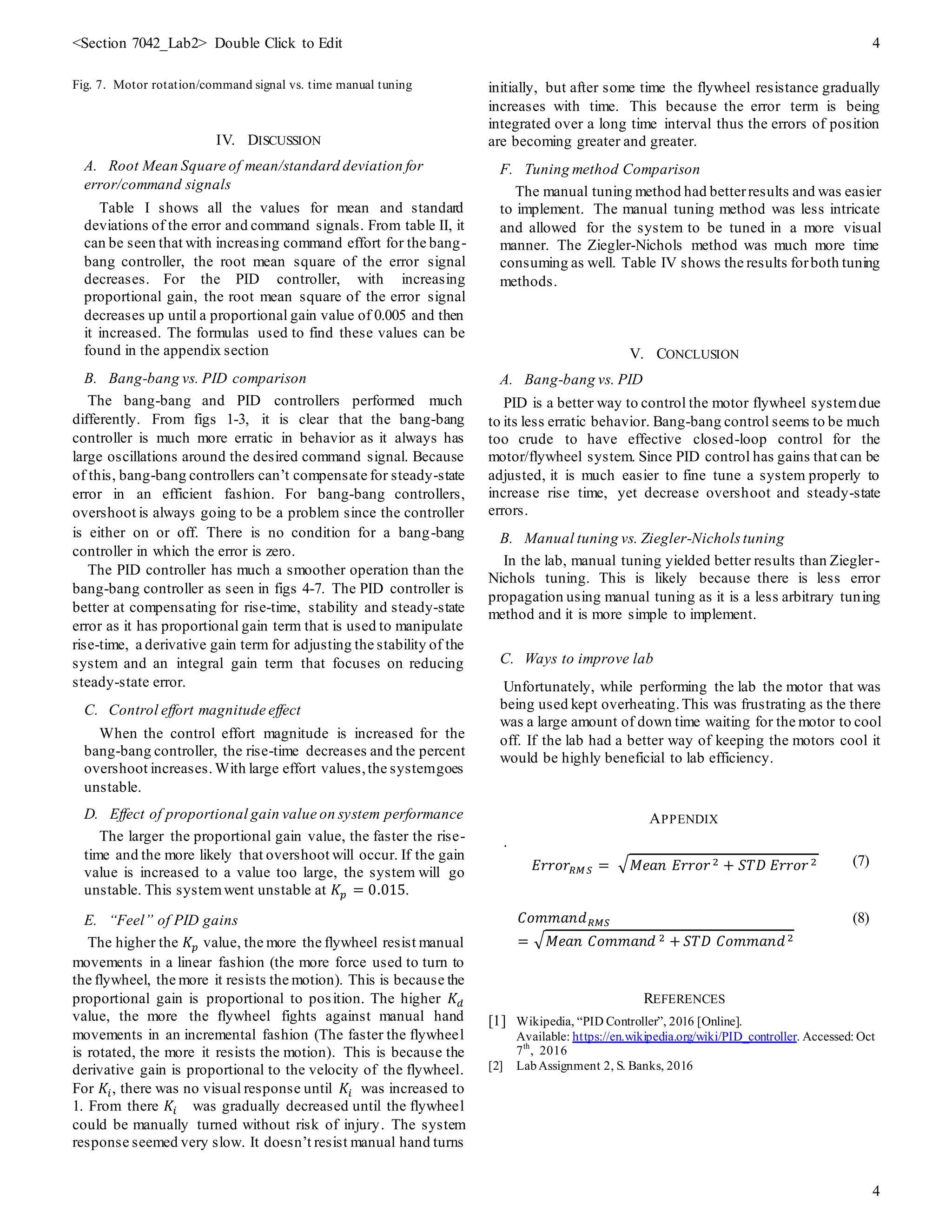 <Section 7042_Lab2> Double Click to Edit 4
4
Fig. 7. Motor rotation/command signal vs. time manual tuning
IV. DISCUSSION
A. Root Mean Square of mean/standard deviation for
error/command signals
Table I shows all the values for mean and standard
deviations of the error and command signals. From table II, it
can be seen that with increasing command effort for the bang-
bang controller, the root mean square of the error signal
decreases. For the PID controller, with increasing
proportional gain, the root mean square of the error signal
decreases up until a proportional gain value of 0.005 and then
it increased. The formulas used to find these values can be
found in the appendix section
B. Bang-bang vs. PID comparison
The bang-bang and PID controllers performed much
differently. From figs 1-3, it is clear that the bang-bang
controller is much more erratic in behavior as it always has
large oscillations around the desired command signal. Because
of this, bang-bang controllers can’t compensate for steady-state
error in an efficient fashion. For bang-bang controllers,
overshoot is always going to be a problem since the controller
is either on or off. There is no condition for a bang-bang
controller in which the error is zero.
The PID controller has much a smoother operation than the
bang-bang controller as seen in figs 4-7. The PID controller is
better at compensating for rise-time, stability and steady-state
error as it has proportional gain term that is used to manipulate
rise-time, a derivative gain term for adjusting the stability of the
system and an integral gain term that focuses on reducing
steady-state error.
C. Control effort magnitude effect
When the control effort magnitude is increased for the
bang-bang controller, the rise-time decreases and the percent
overshoot increases. With large effort values,the systemgoes
unstable.
D. Effect of proportional gain value on system performance
The larger the proportional gain value, the faster the rise-
time and the more likely that overshoot will occur. If the gain
value is increased to a value too large, the system will go
unstable. This systemwent unstable at 𝐾𝑝 = 0.015.
E. “Feel” of PID gains
The higher the 𝐾𝑝 value, the more the flywheel resist manual
movements in a linear fashion (the more force used to turn to
the flywheel, the more it resists the motion). This is because the
proportional gain is proportional to position. The higher 𝐾𝑑
value, the more the flywheel fights against manual hand
movements in an incremental fashion (The faster the flywheel
is rotated, the more it resists the motion). This is because the
derivative gain is proportional to the velocity of the flywheel.
For 𝐾𝑖, there was no visual response until 𝐾𝑖 was increased to
1. From there 𝐾𝑖 was gradually decreased until the flywheel
could be manually turned without risk of injury. The system
response seemed very slow. It doesn’t resist manual hand turns
initially, but after some time the flywheel resistance gradually
increases with time. This because the error term is being
integrated over a long time interval thus the errors of position
are becoming greater and greater.
F. Tuning method Comparison
The manual tuning method had betterresults and was easier
to implement. The manual tuning method was less intricate
and allowed for the system to be tuned in a more visual
manner. The Ziegler-Nichols method was much more time
consuming as well. Table IV shows the results forboth tuning
methods.
V. CONCLUSION
A. Bang-bang vs. PID
PID is a better way to control the motor flywheel systemdue
to its less erratic behavior. Bang-bang control seems to be much
too crude to have effective closed-loop control for the
motor/flywheel system. Since PID control has gains that can be
adjusted, it is much easier to fine tune a system properly to
increase rise time, yet decrease overshoot and steady-state
errors.
B. Manual tuning vs. Ziegler-Nichols tuning
In the lab, manual tuning yielded better results than Ziegler-
Nichols tuning. This is likely because there is less error
propagation using manual tuning as it is a less arbitrary tuning
method and it is more simple to implement.
C. Ways to improve lab
Unfortunately, while performing the lab the motor that was
being used kept overheating.This was frustrating as the there
was a large amount of down time waiting for the motor to cool
off. If the lab had a better way of keeping the motors cool it
would be highly beneficial to lab efficiency.
APPENDIX
.
𝐸𝑟𝑟𝑜𝑟𝑅𝑀 𝑆 = √ 𝑀𝑒𝑎𝑛 𝐸𝑟𝑟𝑜𝑟2 + 𝑆𝑇𝐷 𝐸𝑟𝑟𝑜𝑟2 (7)
𝐶𝑜𝑚𝑚𝑎𝑛𝑑 𝑅𝑀𝑆
= √ 𝑀𝑒𝑎𝑛 𝐶𝑜𝑚𝑚𝑎𝑛𝑑 2 + 𝑆𝑇𝐷 𝐶𝑜𝑚𝑚𝑎𝑛𝑑2
(8)
REFERENCES
[1] Wikipedia, “PID Controller”, 2016 [Online].
Available: https://en.wikipedia.org/wiki/PID_controller. Accessed: Oct
7th
, 2016
[2] LabAssignment 2, S. Banks, 2016
 