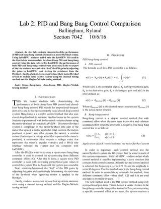 Abstract—In this lab, students characterized the performance
of PID and bang-bang control schemes in a motor/flywheel system.
Using LabVIEW, students added onto the LabVIEW file used in
the first lab to accommodate for closed loop PID and bang-bang
control. Using the data collected in LabVIEW, the performance of
both PID and bang-bang control were analyzed. In the next part
of the lab, students were askedto “feel” the PID gains by adjusting
the gains in LabVIEW and feeling the resistance from the
flywheel. Lastly, students were askedto tune theirmotor/flywheel
system to reduce error in the system using the manual tuning
method and the Ziegler-Nichols tuning method.
Index Terms—bang-bang, closed-loop, PID, Ziegler-Nichols
tuning method
I. INTRODUCTION
HIS lab tasked students with characterizing the
performance of both closed-loop PID control and closed-
loop bang-bang control. PID stands for proportional-integral-
derivative and is the most commonly used closed-loop control
system. Bang-bang is a simpler control method that also uses
closed-loop feedback to minimize feedback error in the system.
Students experimented with both control systemschemes using
the motor/flywheel systemand LabVIEW. The motor/flywheel
system is comprised of the motor/flywheel (the part of the
motor that spins), a motor controller (that controls the motors
position), a power amp (that powers the motor), a rotation
sensor(that outputs a voltage value that represents the motor’s
position), a tachometer (that outputs a voltage value that
represents the motor’s angular velocity) and a DAQ (the
interface between the system and the computer with
LabVIEW).
After the DAQ is wired to system, a square wave bang-bang
controller is used to control the system using three different
command efforts (C). After this is done, a square wave PID
controller is used with increasing proportional gain values to
control the system.This is done until the systemgoes unstable.
Next, students determined the “feel” of the PID gains by
adjusting the gains and qualitatively determining the resistance
of the flywheel when opposing motion is applied to the
flywheel.
Lastly, students were asked to tune their systemto minimize
error using a manual tuning method and the Ziegler-Nichols
tuning method.
II. PROCEDURE
PID/bang-bang control
A. PID control
The formula used for a PID controller is as follows:
𝑢(𝑡) = 𝑘 𝑝 𝑒(𝑡) + 𝑘 𝑑 𝑒̇( 𝑡) + 𝑘𝑖 ∫ 𝑒(𝑡)𝑑𝑡
𝑡
𝑡−𝑇
(1)
Where 𝑢(𝑡) is the command signal, 𝑘 𝑝 is the proportional gain,
𝑘 𝑑 is the derivative gain, 𝑘𝑖 is the integral gain and 𝑒(𝑡) is the
error defined as:
𝑒(𝑡) = 𝜃𝑑𝑒𝑠𝑖𝑟𝑒𝑑 (𝑡) − 𝜃𝑎𝑐𝑡𝑢𝑎𝑙 (𝑡) (2)
Where 𝜃𝑑𝑒𝑠𝑖𝑟𝑒𝑑 (𝑡) is the desired motor rotation and 𝜃𝑎𝑐𝑡𝑢𝑎𝑙 (𝑡)
is the actual motor rotation.
B. Bang-bang control
Bang-bang control is a simpler control method that adds
command effort when the error term is positive and subtracts
command effort when the error term is negative.The bang-bang
control law is as follows:
𝑢(𝑡) = {
+𝑐, 𝑒(𝑡) > 0
−𝑐, 𝑒(𝑡) < 0
(3)
Application ofeach control systemto the motor/flywheel system
In order to implement each control method into the
motor/flywheel system, the DAQ must first be wired to each of
the systemcomponents. With LabVIEW, students select which
control method is used by implementing a case structure that
contains both controlschemes.Afterthe desired controlmethod
is selected, the frequency is set to 0.25 Hz and the amplitude is
set to 90 degrees.The first method used is the bang-bang control
method. In order to control the systemwith this method, three
different command effort values (0.05, 0.25 and 1.0) are used
and data is recorded for each.
The next method used is the PID control method using only
a proportional gain term. This is done in a similar fashion to the
bang-bang controllerexcept that instead ofthe systemreceiving
a specific command effort as an input, the system receives a
Lab 2: PID and Bang Bang Control Comparison
Ballingham, Ryland
Section 7042 10/6/16
T
 