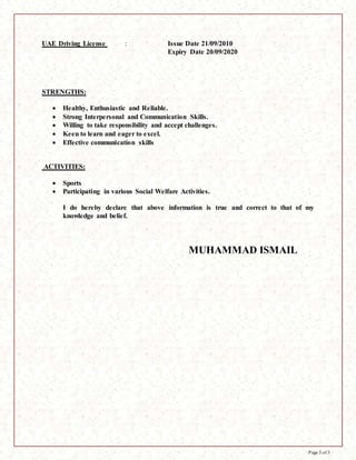 Page 3 of 3
UAE Driving License : Issue Date 21/09/2010
Expiry Date 20/09/2020
STRENGTHS:
 Healthy, Enthusiastic and Reliable.
 Strong Interpersonal and Communication Skills.
 Willing to take responsibility and accept challenges.
 Keen to learn and eager to excel.
 Effective communication skills
ACTIVITIES:
 Sports
 Participating in various Social Welfare Activities.
I do hereby declare that above information is true and correct to that of my
knowledge and belief.
MUHAMMAD ISMAIL
 