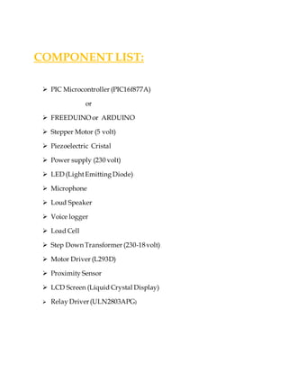 COMPONENT LIST:
 PIC Microcontroller (PIC16f877A)
or
 FREEDUINO or ARDUINO
 Stepper Motor (5 volt)
 Piezoelectric Cristal
 Power supply (230 volt)
 LED (LightEmitting Diode)
 Microphone
 Loud Speaker
 Voice logger
 Load Cell
 Step Down Transformer (230-18volt)
 Motor Driver (L293D)
 Proximity Sensor
 LCD Screen (Liquid Crystal Display)
 Relay Driver(ULN2803APG)
 