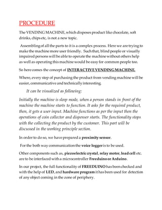 PROCEDURE
The VENDING MACHINE,which disposes product like chocolate, soft
drinks, chips etc, is not a new topic.
Assemblingof all the parts to it is a complex process. Here we are trying to
make the machine more user friendly. Such that, blind people or visually
impaired persons will be able to operate the machine without others help
as well as operating this machine would be easy for common people too.
So here comes the concept of INTERACTIVEVENDINGMACHINE.
Where, every step of purchasing the product from vending machine will be
easier, communicative and technicallyinteresting.
It can be visualized as following:
Initially the machine is sleep mode, when a person stands in front of the
machine the machine starts to function. It asks for the required product,
then, it gets a user input. Machine functions as per the input then the
operations of coin collector and dispenser starts. The functionality stops
with the collecting the product by the customer. This part will be
discussed in the working principle section.
In order to do so, we have prepared a proximity sensor.
For the both way communication the voice logger is to be used.
Other components such as, piezoelectriccrystal, relay motor, load cell etc.
are to be interfaced with a microcontroller FreeduinoorArduino.
In our project, the full functionality of FREEDUINO has been checked and
with the help of LED, and hardware program ithas been used for detection
of any object coming in the zone of periphery.
 