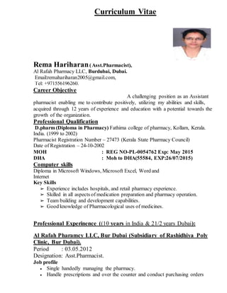 Curriculum Vitae
Rema Hariharan(Asst.Pharmacist),
Al Rafah Pharmacy LLC, Burdubai, Dubai.
Email:remahariharan2005@gmail.com,
Tel: +971556196260.
Career Objective
A challenging position as an Assistant
pharmacist enabling me to contribute positively, utilizing my abilities and skills,
acquired through 12 years of experience and education with a potential towards the
growth of the organization.
Professional Qualification
D.pharm (Diploma in Pharmacy) Fathima college of pharmacy, Kollam, Kerala.
India. (1999 to 2002)
Pharmacist Registration Number – 27473 (Kerala State Pharmacy Council)
Date of Registration – 24-10-2002
MOH : REG NO-PL-0054762 Exp: May 2015
DHA : Moh to DHA(55584, EXP:26/07/2015)
Computer skills
Diploma in Microsoft Windows, Microsoft Excel, Word and
Internet
Key Skills
➢ Experience includes hospitals, and retail pharmacy experience.
➢ Skilled in all aspects of medication preparation and pharmacy operation.
➢ Team building and development capabilities.
➢ Good knowledge of Pharmacological uses of medicines.
Professional Experinence ((10 years in India & 21/2 years Dubai):
Al Rafah Pharamcy LLC, Bur Dubai (Subsidiary of Rashidhiya Poly
Clinic, Bur Dubai).
Period : 03.05.2012
Designation: Asst.Pharmacist.
Job profile
 Single handedly managing the pharmacy.
 Handle prescriptions and over the counter and conduct purchasing orders
 
