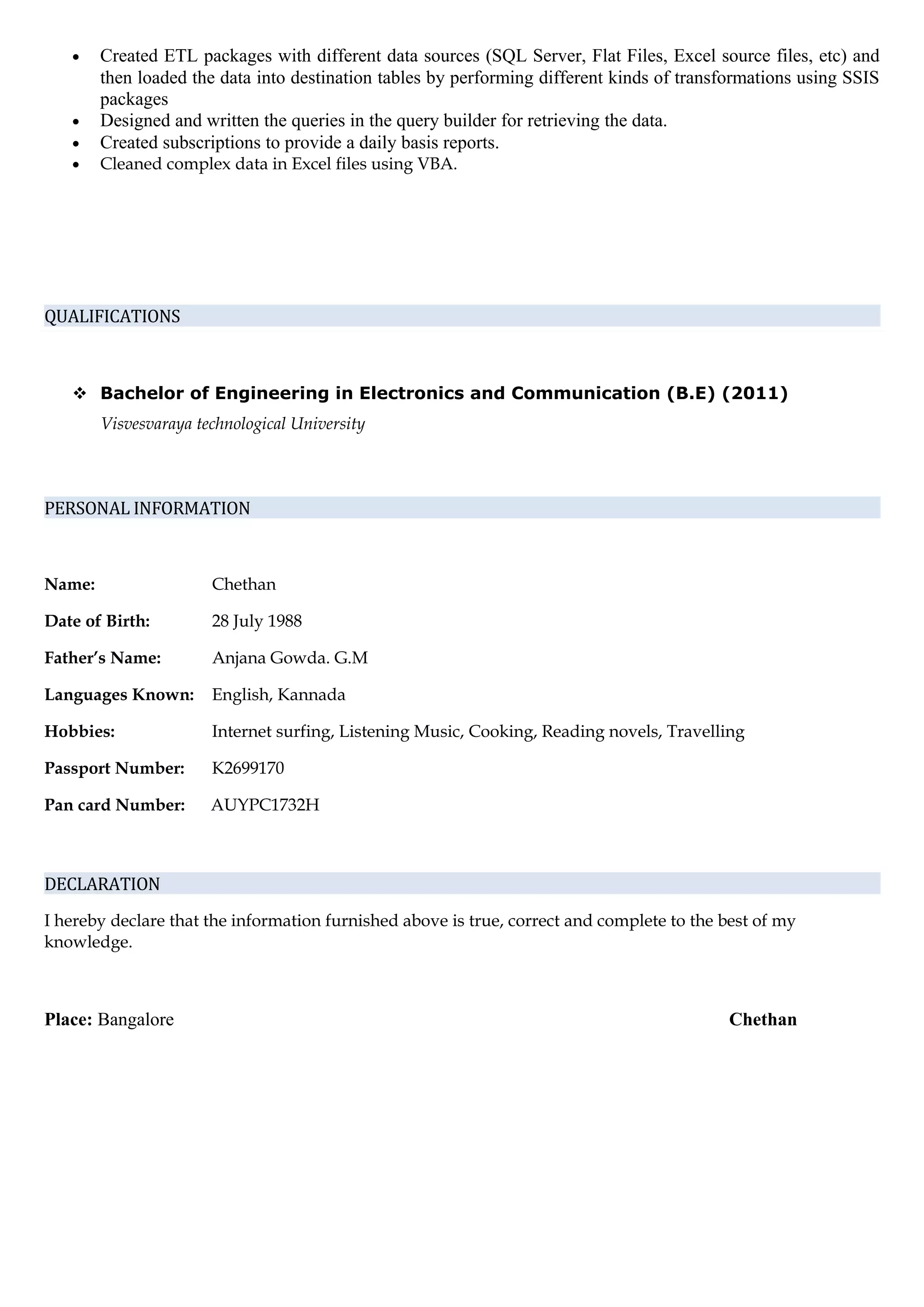 • Created ETL packages with different data sources (SQL Server, Flat Files, Excel source files, etc) and
then loaded the data into destination tables by performing different kinds of transformations using SSIS
packages
• Designed and written the queries in the query builder for retrieving the data.
• Created subscriptions to provide a daily basis reports.
• Cleaned complex data in Excel files using VBA.
QUALIFICATIONS
 Bachelor of Engineering in Electronics and Communication (B.E) (2011)
Visvesvaraya technological University
PERSONAL INFORMATION
Name: Chethan
Date of Birth: 28 July 1988
Father’s Name: Anjana Gowda. G.M
Languages Known: English, Kannada
Hobbies: Internet surfing, Listening Music, Cooking, Reading novels, Travelling
Passport Number: K2699170
Pan card Number: AUYPC1732H
DECLARATION
I hereby declare that the information furnished above is true, correct and complete to the best of my
knowledge.
Place: Bangalore Chethan
 