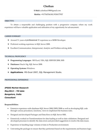 Chethan
E-Mail: achethan1988@gmail.com
Mobile: +917760706189/9538177957
OBJECTIVE:
To obtain a responsible and challenging position with a progressive company where my work
experience will have valuable application and utilization of my opportunity for advancement.
CARRER SUMMARY
 Around 3+ years of professional IT experience as a MSBI Developer.
 Proficient working experience in SQL Server 2008.
 Excellent Communication, Interpersonal, Analytic and Problem solving skills.
TECHNICAL PROFICIENCY
 Programming Languages: MS Excel, VBA, SQL SERVER 2008, SSIS
 Databases: Oracle 10g, SQL Server 2008.
 Operating Systems: Windows.
 Applications: MS-Excel 2007, SQL Management Studio.
PROFESSIONAL EXPERIENCE
IPSOS Market Research
May2012 – Till date
Bangalore, India
Consultant
Responsibilities:
• Extensive experience with databases SQL Server 2000/2005/2008 as well as developing SQL code
through various procedures, functions, views to implement the business rules.
• Designed and developed Packages and Data flows in SQL Server SSIS.
• Extensively worked on Transformations for data loading as well as data validations. Designed and
developed processes to identify the data errors and provided suggestions to resolve the data issues.
• Experience in handling large volumes of data in Production environment.
• Unit testing the packages to ensure that they performed based on the requirements and business logic.
 