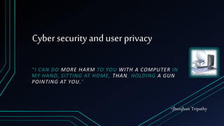 Cyber security and user privacy
“I CAN DO MORE HARM TO YOU WITH A COMPUTER IN
MY HAND, SITTING AT HOME, THAN, HOLDING A GUN
POINTING AT YOU.”
-Jhunjhun Tripathy
 