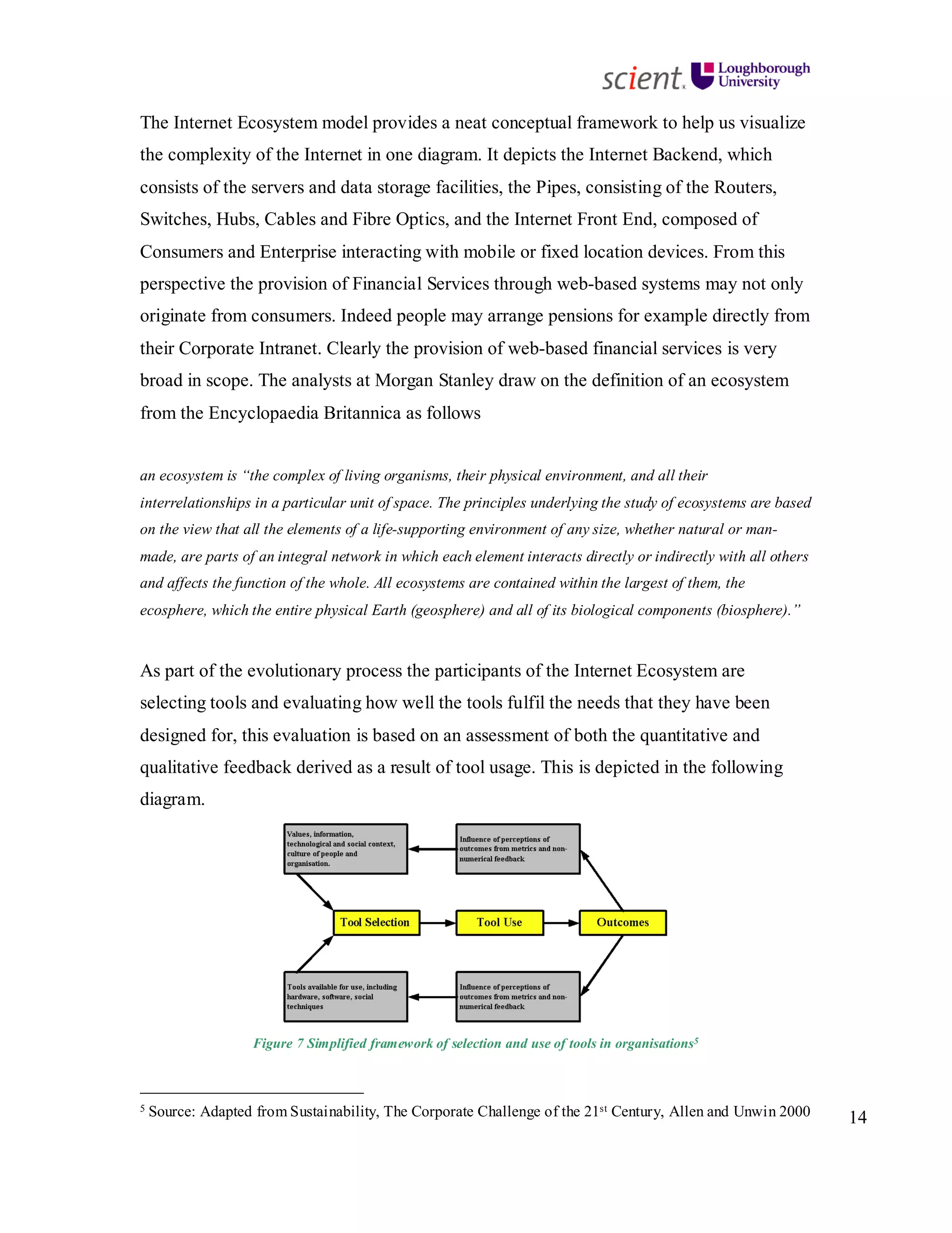 14
The Internet Ecosystem model provides a neat conceptual framework to help us visualize
the complexity of the Internet in one diagram. It depicts the Internet Backend, which
consists of the servers and data storage facilities, the Pipes, consisting of the Routers,
Switches, Hubs, Cables and Fibre Optics, and the Internet Front End, composed of
Consumers and Enterprise interacting with mobile or fixed location devices. From this
perspective the provision of Financial Services through web-based systems may not only
originate from consumers. Indeed people may arrange pensions for example directly from
their Corporate Intranet. Clearly the provision of web-based financial services is very
broad in scope. The analysts at Morgan Stanley draw on the definition of an ecosystem
from the Encyclopaedia Britannica as follows
an ecosystem is “the complex of living organisms, their physical environment, and all their
interrelationships in a particular unit of space. The principles underlying the study of ecosystems are based
on the view that all the elements of a life-supporting environment of any size, whether natural or man-
made, are parts of an integral network in which each element interacts directly or indirectly with all others
and affects the function of the whole. All ecosystems are contained within the largest of them, the
ecosphere, which the entire physical Earth (geosphere) and all of its biological components (biosphere).”
As part of the evolutionary process the participants of the Internet Ecosystem are
selecting tools and evaluating how well the tools fulfil the needs that they have been
designed for, this evaluation is based on an assessment of both the quantitative and
qualitative feedback derived as a result of tool usage. This is depicted in the following
diagram.
Figure 7 Simplified framework of selection and use of tools in organisations5
5 Source: Adapted from Sustainability, The Corporate Challenge of the 21st Century, Allen and Unwin 2000
 