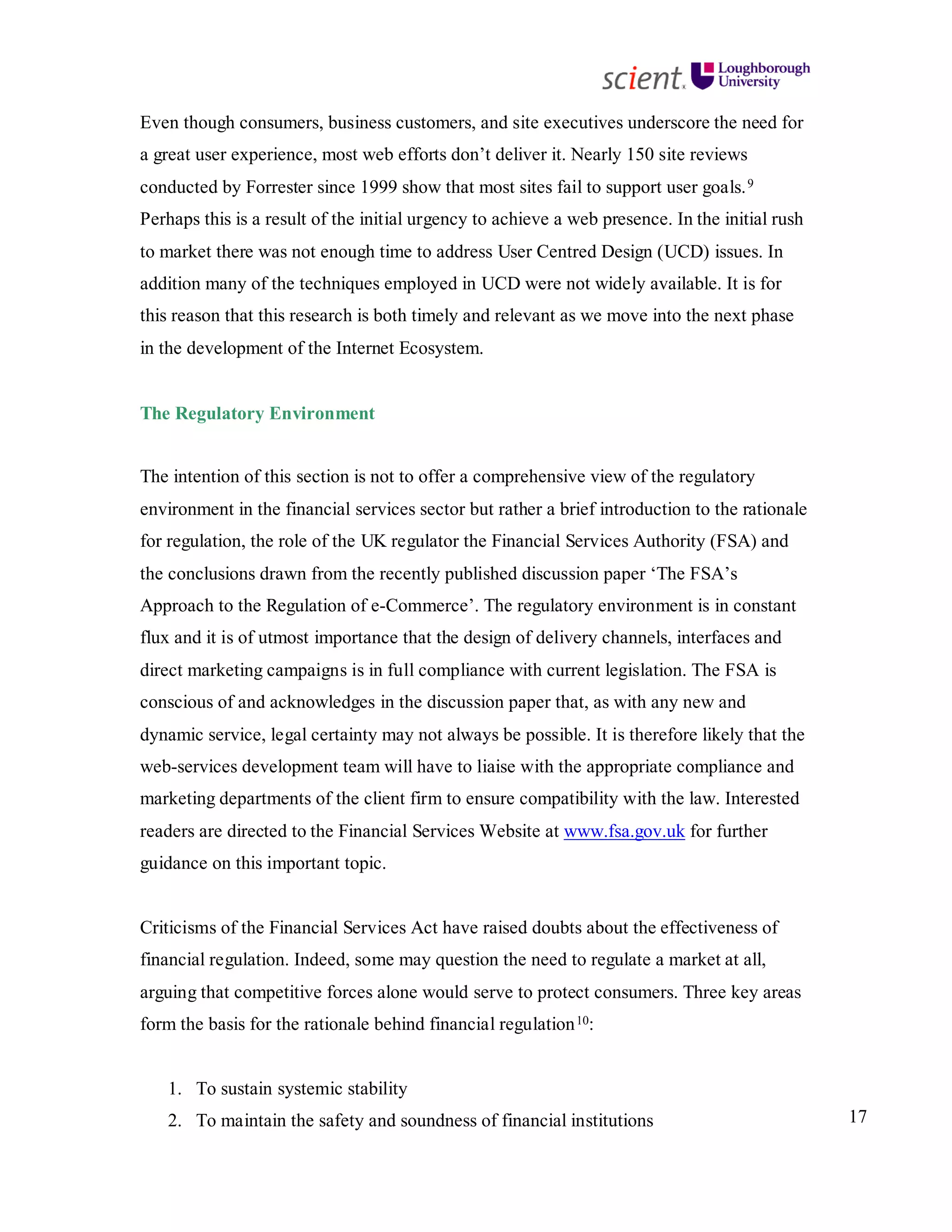 17
Even though consumers, business customers, and site executives underscore the need for
a great user experience, most web efforts don’t deliver it. Nearly 150 site reviews
conducted by Forrester since 1999 show that most sites fail to support user goals.9
Perhaps this is a result of the initial urgency to achieve a web presence. In the initial rush
to market there was not enough time to address User Centred Design (UCD) issues. In
addition many of the techniques employed in UCD were not widely available. It is for
this reason that this research is both timely and relevant as we move into the next phase
in the development of the Internet Ecosystem.
The Regulatory Environment
The intention of this section is not to offer a comprehensive view of the regulatory
environment in the financial services sector but rather a brief introduction to the rationale
for regulation, the role of the UK regulator the Financial Services Authority (FSA) and
the conclusions drawn from the recently published discussion paper ‘The FSA’s
Approach to the Regulation of e-Commerce’. The regulatory environment is in constant
flux and it is of utmost importance that the design of delivery channels, interfaces and
direct marketing campaigns is in full compliance with current legislation. The FSA is
conscious of and acknowledges in the discussion paper that, as with any new and
dynamic service, legal certainty may not always be possible. It is therefore likely that the
web-services development team will have to liaise with the appropriate compliance and
marketing departments of the client firm to ensure compatibility with the law. Interested
readers are directed to the Financial Services Website at www.fsa.gov.uk for further
guidance on this important topic.
Criticisms of the Financial Services Act have raised doubts about the effectiveness of
financial regulation. Indeed, some may question the need to regulate a market at all,
arguing that competitive forces alone would serve to protect consumers. Three key areas
form the basis for the rationale behind financial regulation10:
1. To sustain systemic stability
2. To maintain the safety and soundness of financial institutions
 