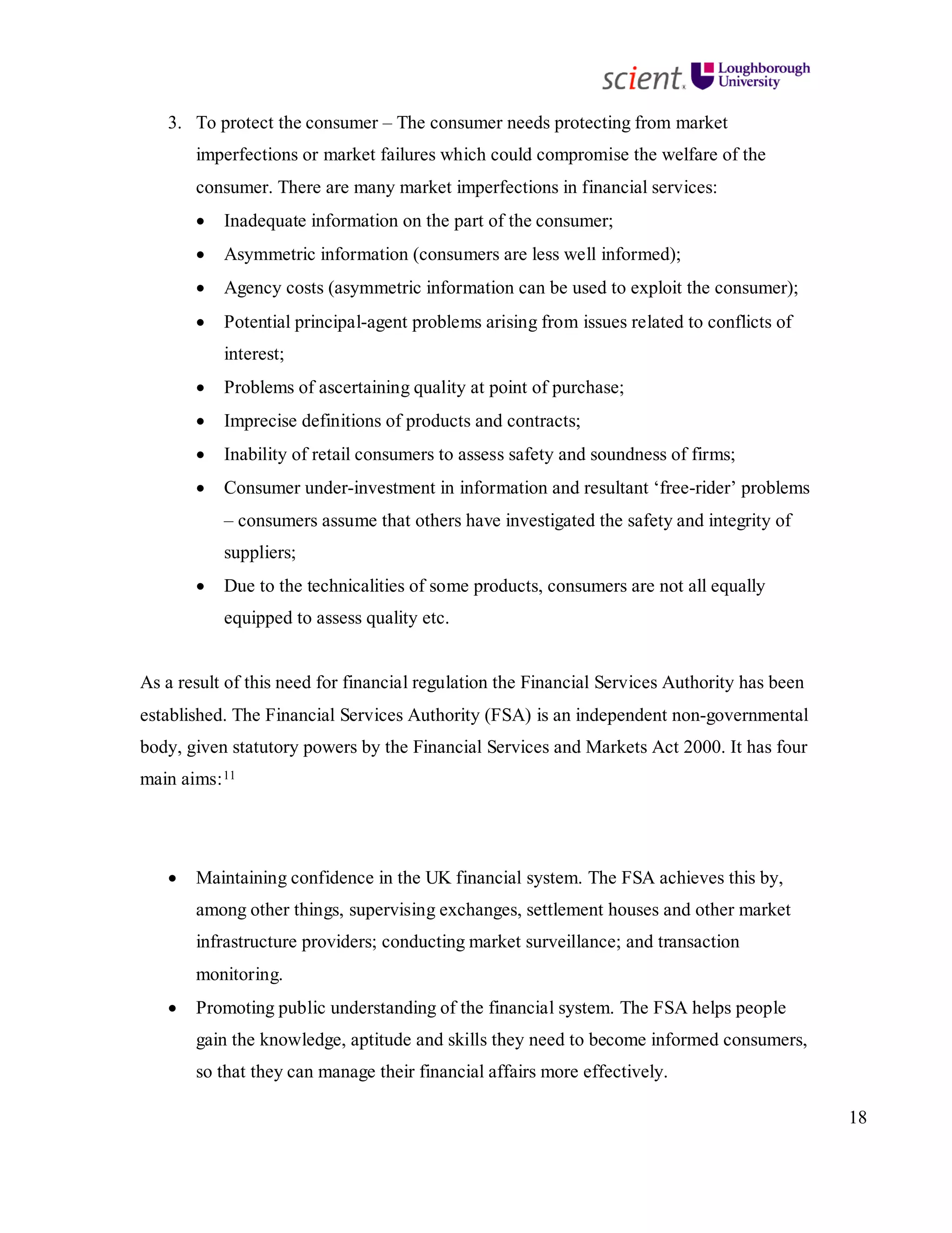 18
3. To protect the consumer – The consumer needs protecting from market
imperfections or market failures which could compromise the welfare of the
consumer. There are many market imperfections in financial services:
• Inadequate information on the part of the consumer;
• Asymmetric information (consumers are less well informed);
• Agency costs (asymmetric information can be used to exploit the consumer);
• Potential principal-agent problems arising from issues related to conflicts of
interest;
• Problems of ascertaining quality at point of purchase;
• Imprecise definitions of products and contracts;
• Inability of retail consumers to assess safety and soundness of firms;
• Consumer under-investment in information and resultant ‘free-rider’ problems
– consumers assume that others have investigated the safety and integrity of
suppliers;
• Due to the technicalities of some products, consumers are not all equally
equipped to assess quality etc.
As a result of this need for financial regulation the Financial Services Authority has been
established. The Financial Services Authority (FSA) is an independent non-governmental
body, given statutory powers by the Financial Services and Markets Act 2000. It has four
main aims:11
• Maintaining confidence in the UK financial system. The FSA achieves this by,
among other things, supervising exchanges, settlement houses and other market
infrastructure providers; conducting market surveillance; and transaction
monitoring.
• Promoting public understanding of the financial system. The FSA helps people
gain the knowledge, aptitude and skills they need to become informed consumers,
so that they can manage their financial affairs more effectively.
 