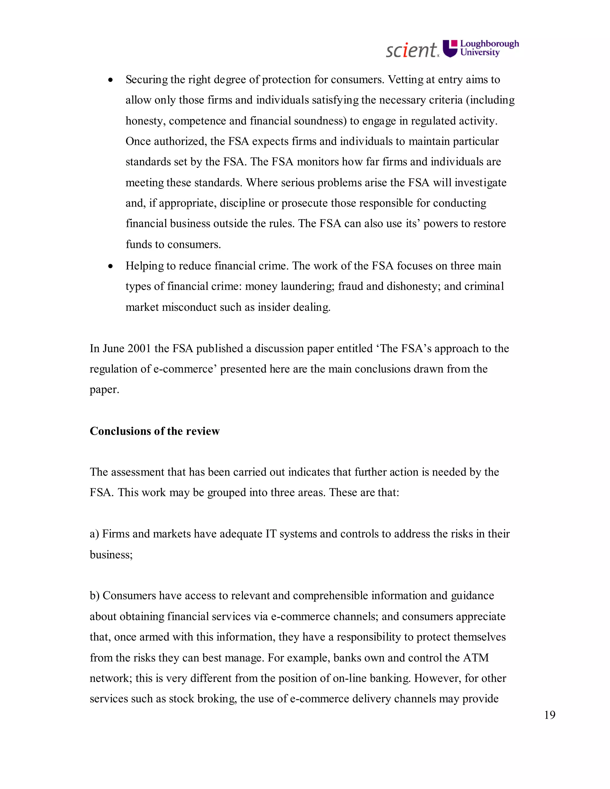 19
• Securing the right degree of protection for consumers. Vetting at entry aims to
allow only those firms and individuals satisfying the necessary criteria (including
honesty, competence and financial soundness) to engage in regulated activity.
Once authorized, the FSA expects firms and individuals to maintain particular
standards set by the FSA. The FSA monitors how far firms and individuals are
meeting these standards. Where serious problems arise the FSA will investigate
and, if appropriate, discipline or prosecute those responsible for conducting
financial business outside the rules. The FSA can also use its’ powers to restore
funds to consumers.
• Helping to reduce financial crime. The work of the FSA focuses on three main
types of financial crime: money laundering; fraud and dishonesty; and criminal
market misconduct such as insider dealing.
In June 2001 the FSA published a discussion paper entitled ‘The FSA’s approach to the
regulation of e-commerce’ presented here are the main conclusions drawn from the
paper.
Conclusions of the review
The assessment that has been carried out indicates that further action is needed by the
FSA. This work may be grouped into three areas. These are that:
a) Firms and markets have adequate IT systems and controls to address the risks in their
business;
b) Consumers have access to relevant and comprehensible information and guidance
about obtaining financial services via e-commerce channels; and consumers appreciate
that, once armed with this information, they have a responsibility to protect themselves
from the risks they can best manage. For example, banks own and control the ATM
network; this is very different from the position of on-line banking. However, for other
services such as stock broking, the use of e-commerce delivery channels may provide
 