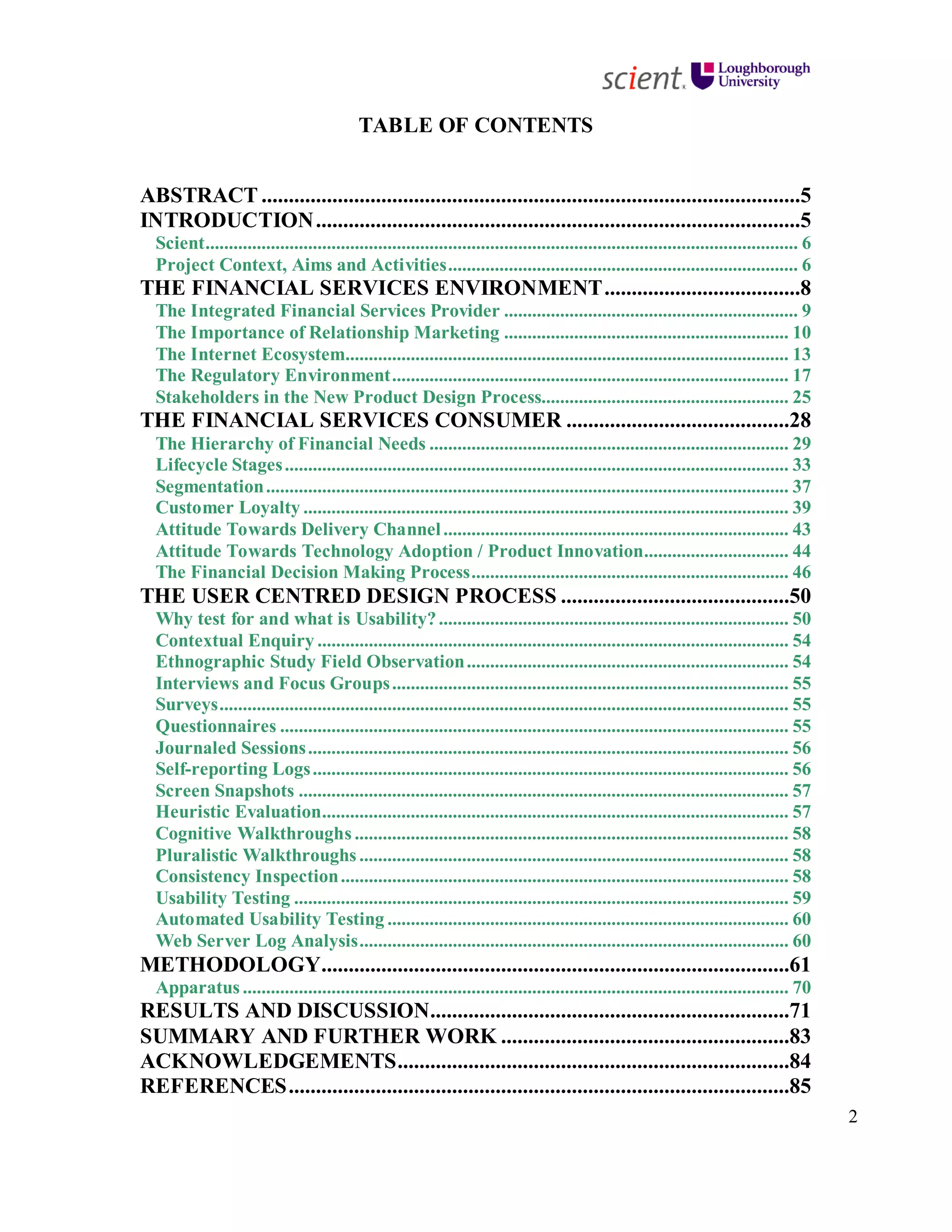 2
TABLE OF CONTENTS
ABSTRACT ...................................................................................................5
INTRODUCTION.........................................................................................5
Scient............................................................................................................................... 6
Project Context, Aims and Activities........................................................................... 6
THE FINANCIAL SERVICES ENVIRONMENT....................................8
The Integrated Financial Services Provider ............................................................... 9
The Importance of Relationship Marketing ............................................................. 10
The Internet Ecosystem............................................................................................... 13
The Regulatory Environment..................................................................................... 17
Stakeholders in the New Product Design Process..................................................... 25
THE FINANCIAL SERVICES CONSUMER .........................................28
The Hierarchy of Financial Needs ............................................................................. 29
Lifecycle Stages............................................................................................................ 33
Segmentation................................................................................................................ 37
Customer Loyalty ........................................................................................................ 39
Attitude Towards Delivery Channel.......................................................................... 43
Attitude Towards Technology Adoption / Product Innovation............................... 44
The Financial Decision Making Process.................................................................... 46
THE USER CENTRED DESIGN PROCESS ..........................................50
Why test for and what is Usability?........................................................................... 50
Contextual Enquiry ..................................................................................................... 54
Ethnographic Study Field Observation..................................................................... 54
Interviews and Focus Groups..................................................................................... 55
Surveys.......................................................................................................................... 55
Questionnaires ............................................................................................................. 55
Journaled Sessions....................................................................................................... 56
Self-reporting Logs...................................................................................................... 56
Screen Snapshots ......................................................................................................... 57
Heuristic Evaluation.................................................................................................... 57
Cognitive Walkthroughs ............................................................................................. 58
Pluralistic Walkthroughs ............................................................................................ 58
Consistency Inspection................................................................................................ 58
Usability Testing .......................................................................................................... 59
Automated Usability Testing ...................................................................................... 60
Web Server Log Analysis............................................................................................ 60
METHODOLOGY......................................................................................61
Apparatus ..................................................................................................................... 70
RESULTS AND DISCUSSION..................................................................71
SUMMARY AND FURTHER WORK .....................................................83
ACKNOWLEDGEMENTS........................................................................84
REFERENCES............................................................................................85
 