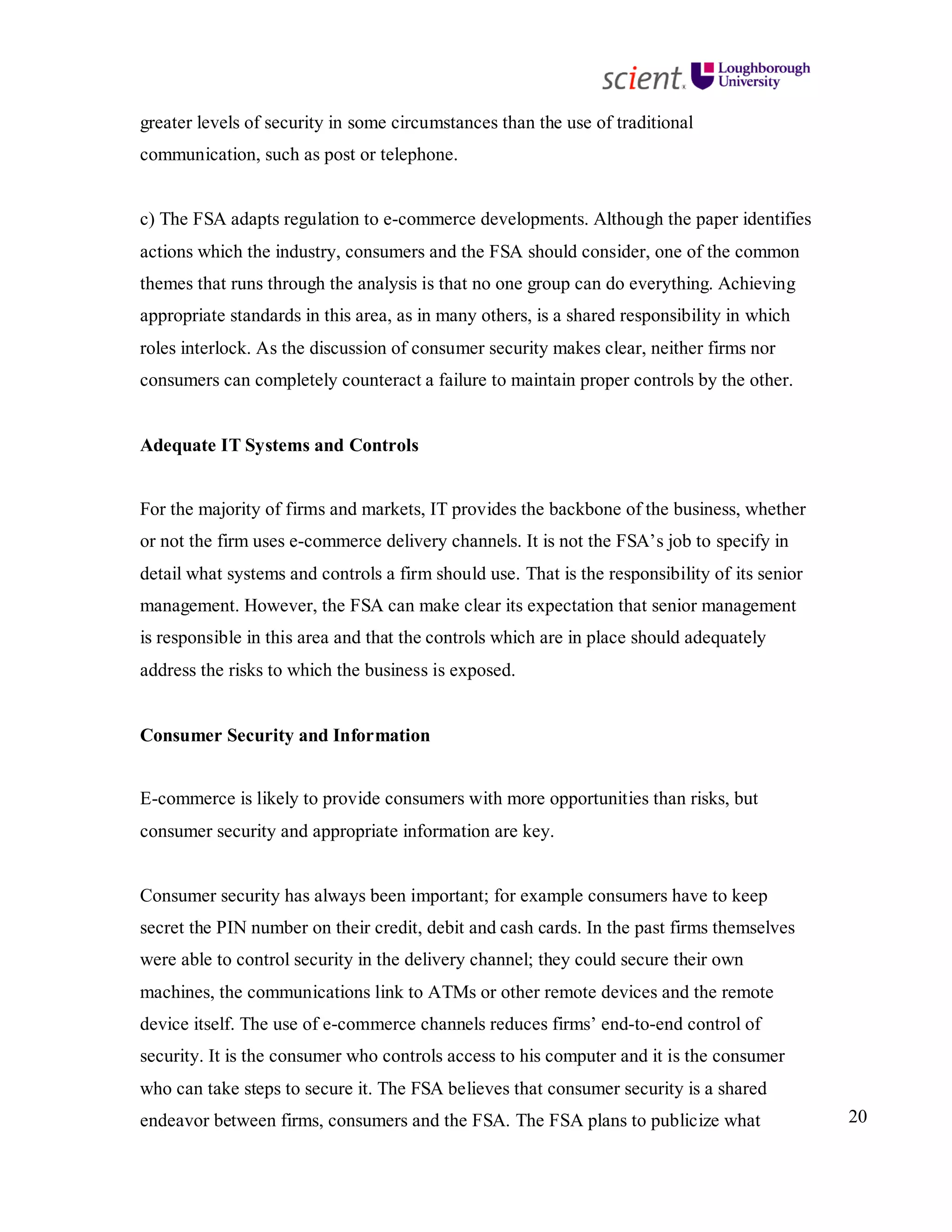 20
greater levels of security in some circumstances than the use of traditional
communication, such as post or telephone.
c) The FSA adapts regulation to e-commerce developments. Although the paper identifies
actions which the industry, consumers and the FSA should consider, one of the common
themes that runs through the analysis is that no one group can do everything. Achieving
appropriate standards in this area, as in many others, is a shared responsibility in which
roles interlock. As the discussion of consumer security makes clear, neither firms nor
consumers can completely counteract a failure to maintain proper controls by the other.
Adequate IT Systems and Controls
For the majority of firms and markets, IT provides the backbone of the business, whether
or not the firm uses e-commerce delivery channels. It is not the FSA’s job to specify in
detail what systems and controls a firm should use. That is the responsibility of its senior
management. However, the FSA can make clear its expectation that senior management
is responsible in this area and that the controls which are in place should adequately
address the risks to which the business is exposed.
Consumer Security and Information
E-commerce is likely to provide consumers with more opportunities than risks, but
consumer security and appropriate information are key.
Consumer security has always been important; for example consumers have to keep
secret the PIN number on their credit, debit and cash cards. In the past firms themselves
were able to control security in the delivery channel; they could secure their own
machines, the communications link to ATMs or other remote devices and the remote
device itself. The use of e-commerce channels reduces firms’ end-to-end control of
security. It is the consumer who controls access to his computer and it is the consumer
who can take steps to secure it. The FSA believes that consumer security is a shared
endeavor between firms, consumers and the FSA. The FSA plans to publicize what
 
