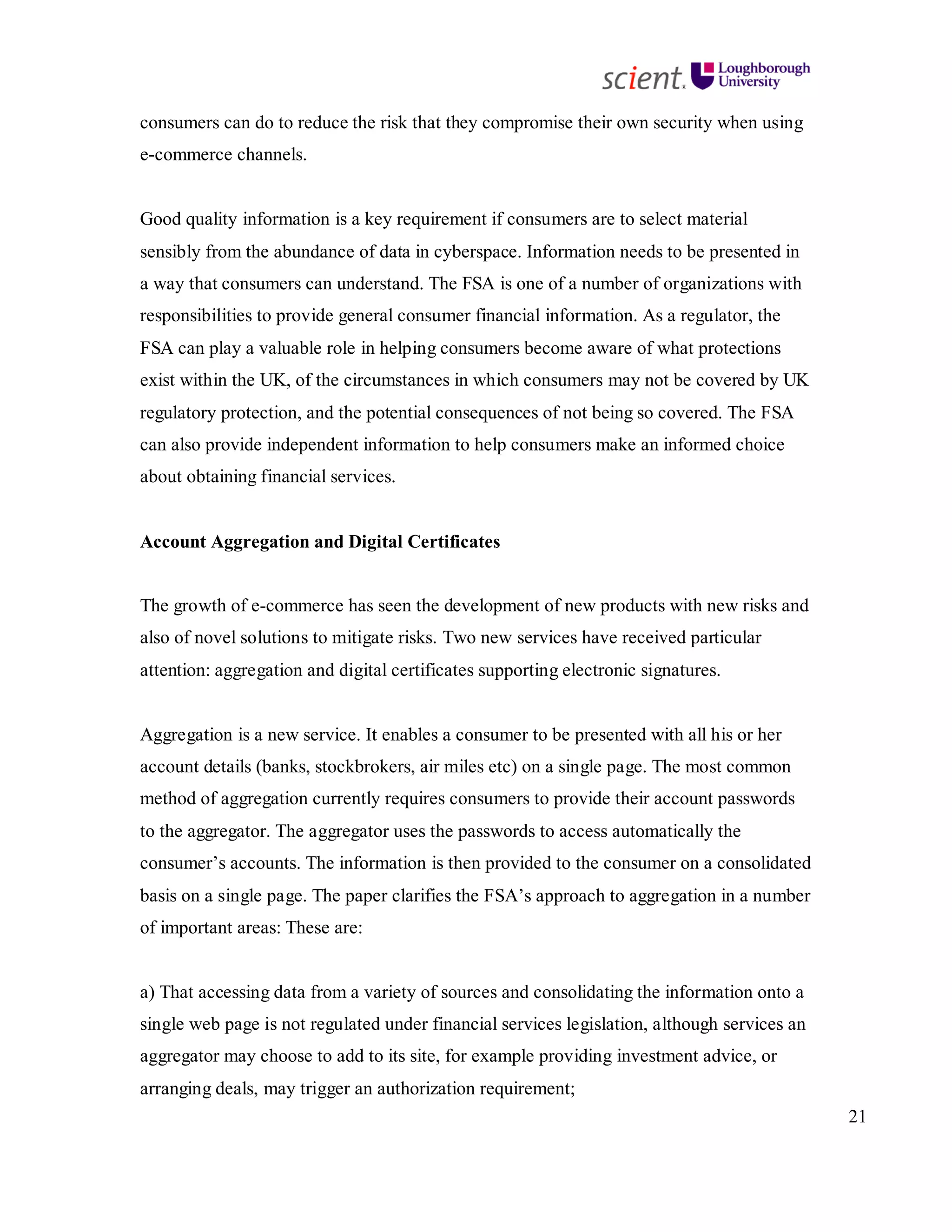 21
consumers can do to reduce the risk that they compromise their own security when using
e-commerce channels.
Good quality information is a key requirement if consumers are to select material
sensibly from the abundance of data in cyberspace. Information needs to be presented in
a way that consumers can understand. The FSA is one of a number of organizations with
responsibilities to provide general consumer financial information. As a regulator, the
FSA can play a valuable role in helping consumers become aware of what protections
exist within the UK, of the circumstances in which consumers may not be covered by UK
regulatory protection, and the potential consequences of not being so covered. The FSA
can also provide independent information to help consumers make an informed choice
about obtaining financial services.
Account Aggregation and Digital Certificates
The growth of e-commerce has seen the development of new products with new risks and
also of novel solutions to mitigate risks. Two new services have received particular
attention: aggregation and digital certificates supporting electronic signatures.
Aggregation is a new service. It enables a consumer to be presented with all his or her
account details (banks, stockbrokers, air miles etc) on a single page. The most common
method of aggregation currently requires consumers to provide their account passwords
to the aggregator. The aggregator uses the passwords to access automatically the
consumer’s accounts. The information is then provided to the consumer on a consolidated
basis on a single page. The paper clarifies the FSA’s approach to aggregation in a number
of important areas: These are:
a) That accessing data from a variety of sources and consolidating the information onto a
single web page is not regulated under financial services legislation, although services an
aggregator may choose to add to its site, for example providing investment advice, or
arranging deals, may trigger an authorization requirement;
 