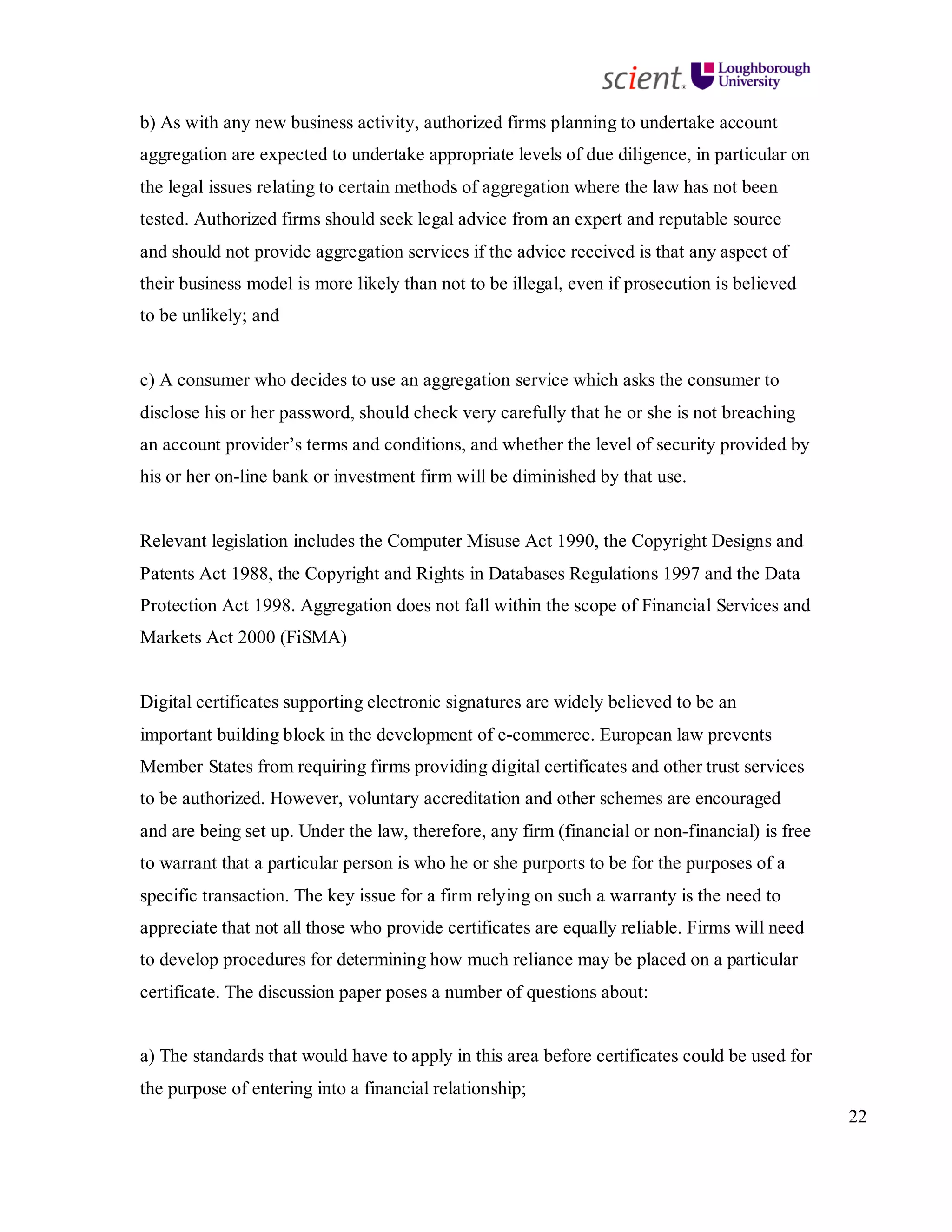 22
b) As with any new business activity, authorized firms planning to undertake account
aggregation are expected to undertake appropriate levels of due diligence, in particular on
the legal issues relating to certain methods of aggregation where the law has not been
tested. Authorized firms should seek legal advice from an expert and reputable source
and should not provide aggregation services if the advice received is that any aspect of
their business model is more likely than not to be illegal, even if prosecution is believed
to be unlikely; and
c) A consumer who decides to use an aggregation service which asks the consumer to
disclose his or her password, should check very carefully that he or she is not breaching
an account provider’s terms and conditions, and whether the level of security provided by
his or her on-line bank or investment firm will be diminished by that use.
Relevant legislation includes the Computer Misuse Act 1990, the Copyright Designs and
Patents Act 1988, the Copyright and Rights in Databases Regulations 1997 and the Data
Protection Act 1998. Aggregation does not fall within the scope of Financial Services and
Markets Act 2000 (FiSMA)
Digital certificates supporting electronic signatures are widely believed to be an
important building block in the development of e-commerce. European law prevents
Member States from requiring firms providing digital certificates and other trust services
to be authorized. However, voluntary accreditation and other schemes are encouraged
and are being set up. Under the law, therefore, any firm (financial or non-financial) is free
to warrant that a particular person is who he or she purports to be for the purposes of a
specific transaction. The key issue for a firm relying on such a warranty is the need to
appreciate that not all those who provide certificates are equally reliable. Firms will need
to develop procedures for determining how much reliance may be placed on a particular
certificate. The discussion paper poses a number of questions about:
a) The standards that would have to apply in this area before certificates could be used for
the purpose of entering into a financial relationship;
 