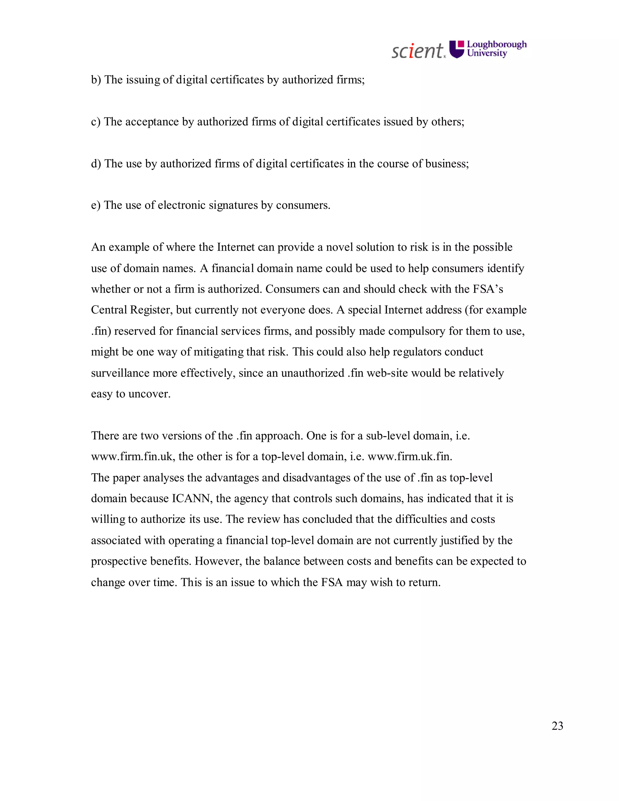 23
b) The issuing of digital certificates by authorized firms;
c) The acceptance by authorized firms of digital certificates issued by others;
d) The use by authorized firms of digital certificates in the course of business;
e) The use of electronic signatures by consumers.
An example of where the Internet can provide a novel solution to risk is in the possible
use of domain names. A financial domain name could be used to help consumers identify
whether or not a firm is authorized. Consumers can and should check with the FSA’s
Central Register, but currently not everyone does. A special Internet address (for example
.fin) reserved for financial services firms, and possibly made compulsory for them to use,
might be one way of mitigating that risk. This could also help regulators conduct
surveillance more effectively, since an unauthorized .fin web-site would be relatively
easy to uncover.
There are two versions of the .fin approach. One is for a sub-level domain, i.e.
www.firm.fin.uk, the other is for a top-level domain, i.e. www.firm.uk.fin.
The paper analyses the advantages and disadvantages of the use of .fin as top-level
domain because ICANN, the agency that controls such domains, has indicated that it is
willing to authorize its use. The review has concluded that the difficulties and costs
associated with operating a financial top-level domain are not currently justified by the
prospective benefits. However, the balance between costs and benefits can be expected to
change over time. This is an issue to which the FSA may wish to return.
 