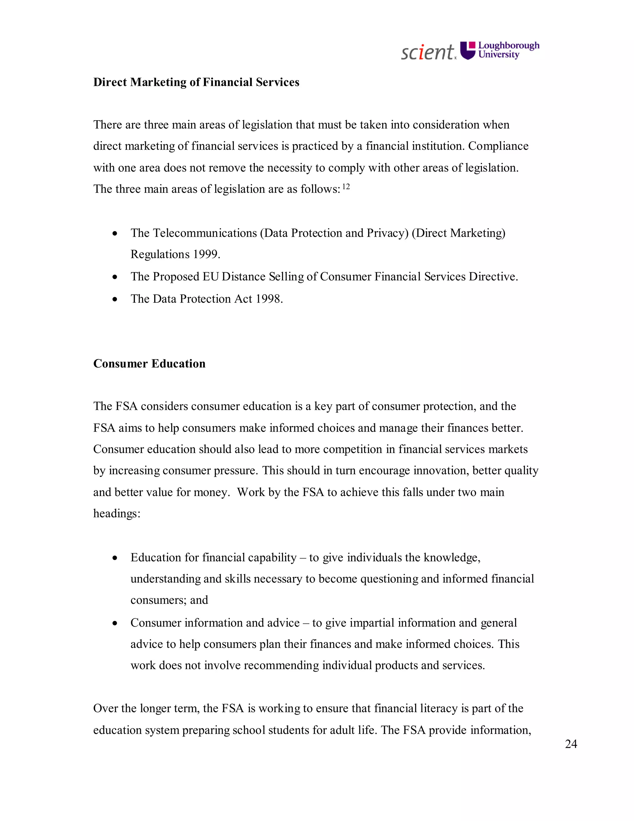 24
Direct Marketing of Financial Services
There are three main areas of legislation that must be taken into consideration when
direct marketing of financial services is practiced by a financial institution. Compliance
with one area does not remove the necessity to comply with other areas of legislation.
The three main areas of legislation are as follows:12
• The Telecommunications (Data Protection and Privacy) (Direct Marketing)
Regulations 1999.
• The Proposed EU Distance Selling of Consumer Financial Services Directive.
• The Data Protection Act 1998.
Consumer Education
The FSA considers consumer education is a key part of consumer protection, and the
FSA aims to help consumers make informed choices and manage their finances better.
Consumer education should also lead to more competition in financial services markets
by increasing consumer pressure. This should in turn encourage innovation, better quality
and better value for money. Work by the FSA to achieve this falls under two main
headings:
• Education for financial capability – to give individuals the knowledge,
understanding and skills necessary to become questioning and informed financial
consumers; and
• Consumer information and advice – to give impartial information and general
advice to help consumers plan their finances and make informed choices. This
work does not involve recommending individual products and services.
Over the longer term, the FSA is working to ensure that financial literacy is part of the
education system preparing school students for adult life. The FSA provide information,
 