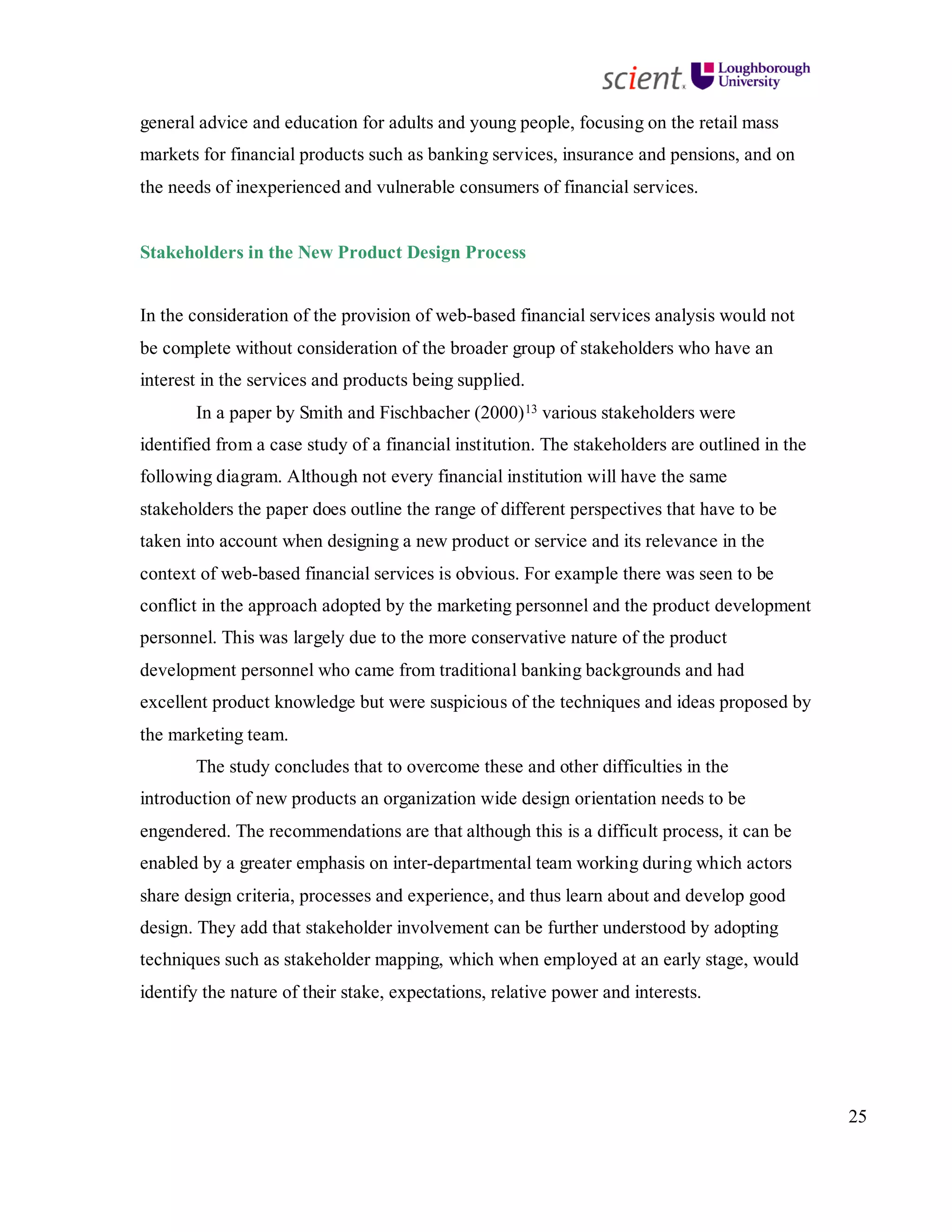 25
general advice and education for adults and young people, focusing on the retail mass
markets for financial products such as banking services, insurance and pensions, and on
the needs of inexperienced and vulnerable consumers of financial services.
Stakeholders in the New Product Design Process
In the consideration of the provision of web-based financial services analysis would not
be complete without consideration of the broader group of stakeholders who have an
interest in the services and products being supplied.
In a paper by Smith and Fischbacher (2000)13 various stakeholders were
identified from a case study of a financial institution. The stakeholders are outlined in the
following diagram. Although not every financial institution will have the same
stakeholders the paper does outline the range of different perspectives that have to be
taken into account when designing a new product or service and its relevance in the
context of web-based financial services is obvious. For example there was seen to be
conflict in the approach adopted by the marketing personnel and the product development
personnel. This was largely due to the more conservative nature of the product
development personnel who came from traditional banking backgrounds and had
excellent product knowledge but were suspicious of the techniques and ideas proposed by
the marketing team.
The study concludes that to overcome these and other difficulties in the
introduction of new products an organization wide design orientation needs to be
engendered. The recommendations are that although this is a difficult process, it can be
enabled by a greater emphasis on inter-departmental team working during which actors
share design criteria, processes and experience, and thus learn about and develop good
design. They add that stakeholder involvement can be further understood by adopting
techniques such as stakeholder mapping, which when employed at an early stage, would
identify the nature of their stake, expectations, relative power and interests.
 