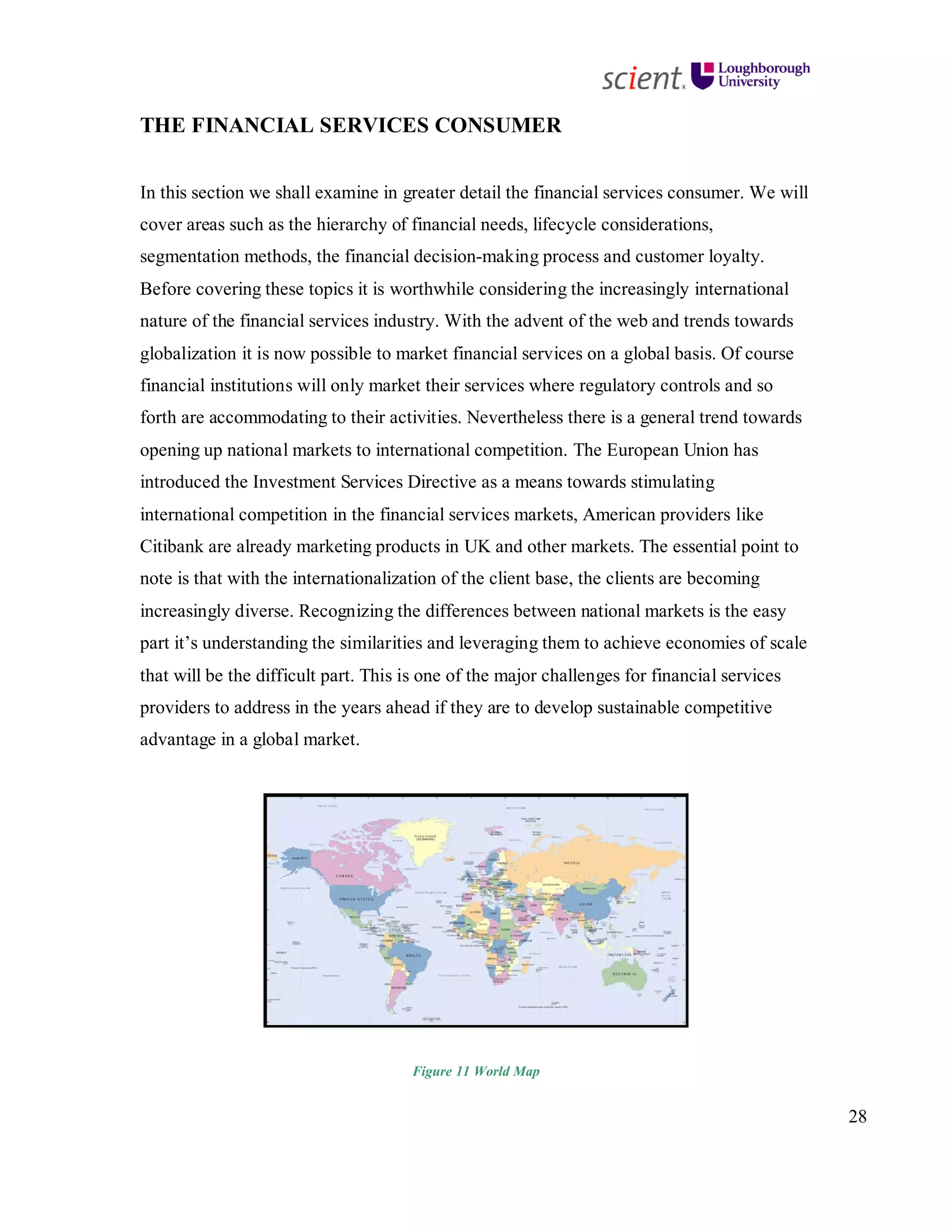 28
THE FINANCIAL SERVICES CONSUMER
In this section we shall examine in greater detail the financial services consumer. We will
cover areas such as the hierarchy of financial needs, lifecycle considerations,
segmentation methods, the financial decision-making process and customer loyalty.
Before covering these topics it is worthwhile considering the increasingly international
nature of the financial services industry. With the advent of the web and trends towards
globalization it is now possible to market financial services on a global basis. Of course
financial institutions will only market their services where regulatory controls and so
forth are accommodating to their activities. Nevertheless there is a general trend towards
opening up national markets to international competition. The European Union has
introduced the Investment Services Directive as a means towards stimulating
international competition in the financial services markets, American providers like
Citibank are already marketing products in UK and other markets. The essential point to
note is that with the internationalization of the client base, the clients are becoming
increasingly diverse. Recognizing the differences between national markets is the easy
part it’s understanding the similarities and leveraging them to achieve economies of scale
that will be the difficult part. This is one of the major challenges for financial services
providers to address in the years ahead if they are to develop sustainable competitive
advantage in a global market.
Figure 11 World Map
 