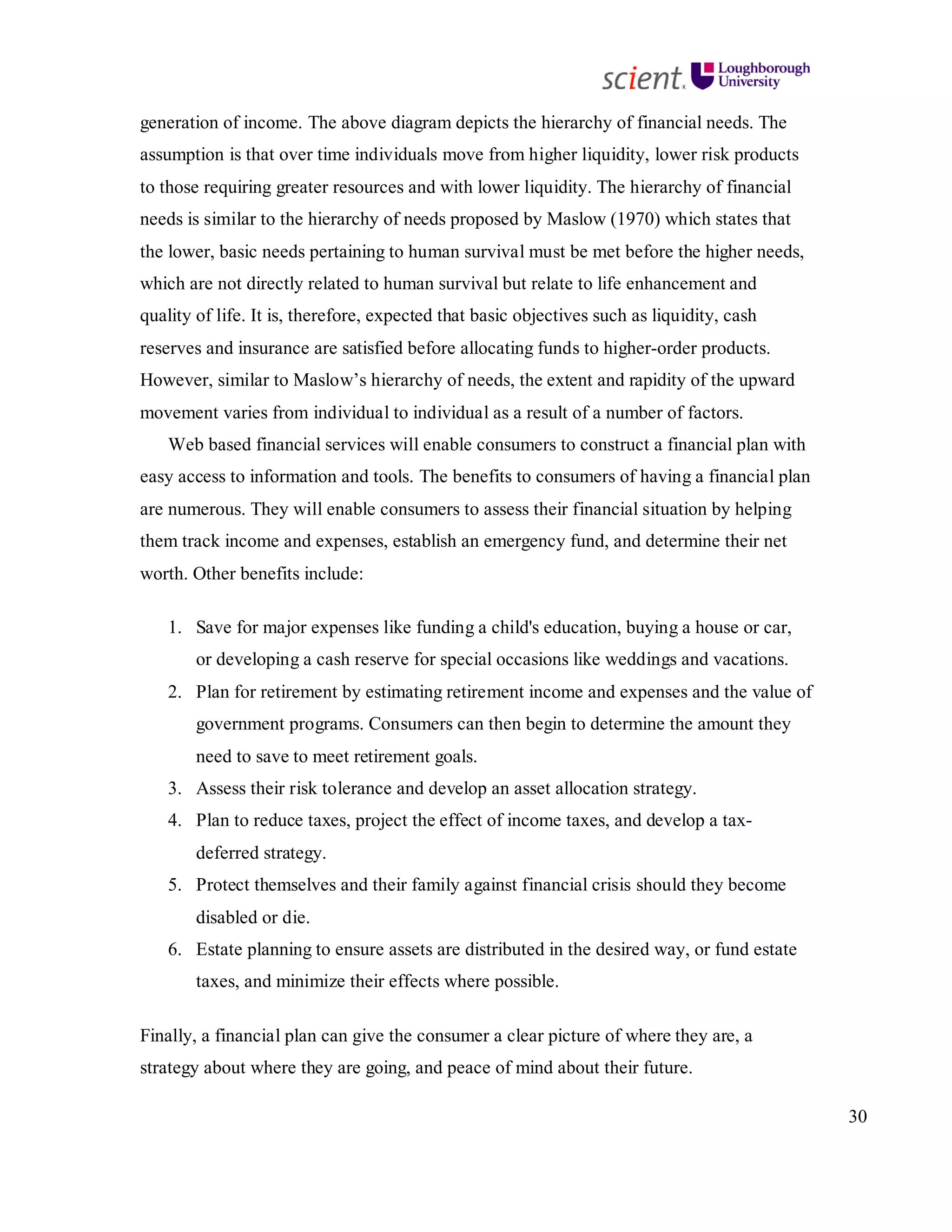 30
generation of income. The above diagram depicts the hierarchy of financial needs. The
assumption is that over time individuals move from higher liquidity, lower risk products
to those requiring greater resources and with lower liquidity. The hierarchy of financial
needs is similar to the hierarchy of needs proposed by Maslow (1970) which states that
the lower, basic needs pertaining to human survival must be met before the higher needs,
which are not directly related to human survival but relate to life enhancement and
quality of life. It is, therefore, expected that basic objectives such as liquidity, cash
reserves and insurance are satisfied before allocating funds to higher-order products.
However, similar to Maslow’s hierarchy of needs, the extent and rapidity of the upward
movement varies from individual to individual as a result of a number of factors.
Web based financial services will enable consumers to construct a financial plan with
easy access to information and tools. The benefits to consumers of having a financial plan
are numerous. They will enable consumers to assess their financial situation by helping
them track income and expenses, establish an emergency fund, and determine their net
worth. Other benefits include:
1. Save for major expenses like funding a child's education, buying a house or car,
or developing a cash reserve for special occasions like weddings and vacations.
2. Plan for retirement by estimating retirement income and expenses and the value of
government programs. Consumers can then begin to determine the amount they
need to save to meet retirement goals.
3. Assess their risk tolerance and develop an asset allocation strategy.
4. Plan to reduce taxes, project the effect of income taxes, and develop a tax-
deferred strategy.
5. Protect themselves and their family against financial crisis should they become
disabled or die.
6. Estate planning to ensure assets are distributed in the desired way, or fund estate
taxes, and minimize their effects where possible.
Finally, a financial plan can give the consumer a clear picture of where they are, a
strategy about where they are going, and peace of mind about their future.
 
