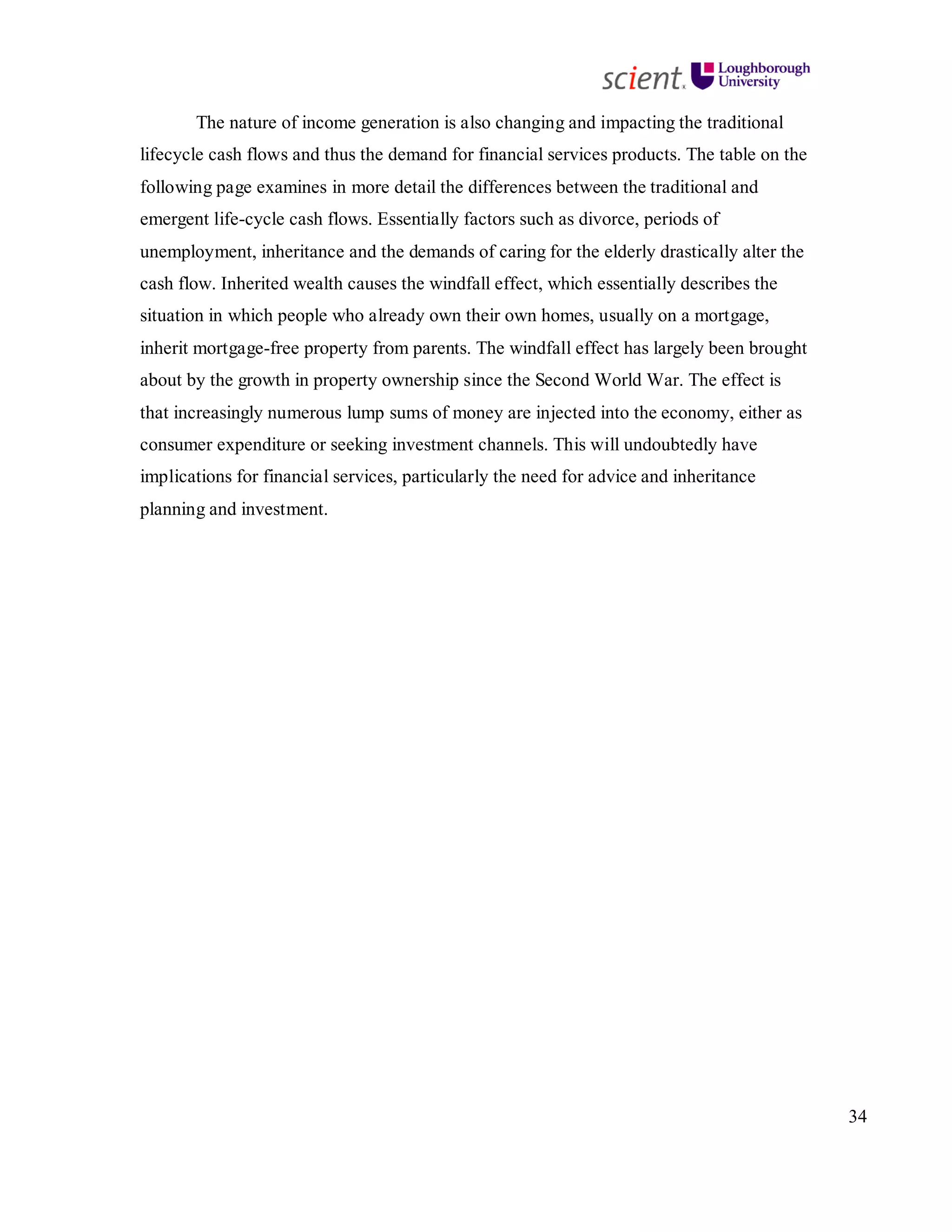 34
The nature of income generation is also changing and impacting the traditional
lifecycle cash flows and thus the demand for financial services products. The table on the
following page examines in more detail the differences between the traditional and
emergent life-cycle cash flows. Essentially factors such as divorce, periods of
unemployment, inheritance and the demands of caring for the elderly drastically alter the
cash flow. Inherited wealth causes the windfall effect, which essentially describes the
situation in which people who already own their own homes, usually on a mortgage,
inherit mortgage-free property from parents. The windfall effect has largely been brought
about by the growth in property ownership since the Second World War. The effect is
that increasingly numerous lump sums of money are injected into the economy, either as
consumer expenditure or seeking investment channels. This will undoubtedly have
implications for financial services, particularly the need for advice and inheritance
planning and investment.
 