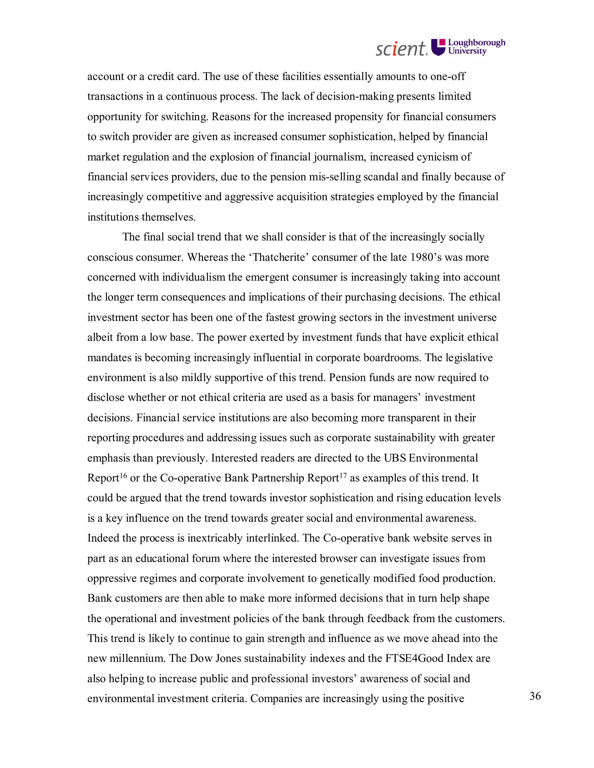 36
account or a credit card. The use of these facilities essentially amounts to one-off
transactions in a continuous process. The lack of decision-making presents limited
opportunity for switching. Reasons for the increased propensity for financial consumers
to switch provider are given as increased consumer sophistication, helped by financial
market regulation and the explosion of financial journalism, increased cynicism of
financial services providers, due to the pension mis-selling scandal and finally because of
increasingly competitive and aggressive acquisition strategies employed by the financial
institutions themselves.
The final social trend that we shall consider is that of the increasingly socially
conscious consumer. Whereas the ‘Thatcherite’ consumer of the late 1980’s was more
concerned with individualism the emergent consumer is increasingly taking into account
the longer term consequences and implications of their purchasing decisions. The ethical
investment sector has been one of the fastest growing sectors in the investment universe
albeit from a low base. The power exerted by investment funds that have explicit ethical
mandates is becoming increasingly influential in corporate boardrooms. The legislative
environment is also mildly supportive of this trend. Pension funds are now required to
disclose whether or not ethical criteria are used as a basis for managers’ investment
decisions. Financial service institutions are also becoming more transparent in their
reporting procedures and addressing issues such as corporate sustainability with greater
emphasis than previously. Interested readers are directed to the UBS Environmental
Report16 or the Co-operative Bank Partnership Report17 as examples of this trend. It
could be argued that the trend towards investor sophistication and rising education levels
is a key influence on the trend towards greater social and environmental awareness.
Indeed the process is inextricably interlinked. The Co-operative bank website serves in
part as an educational forum where the interested browser can investigate issues from
oppressive regimes and corporate involvement to genetically modified food production.
Bank customers are then able to make more informed decisions that in turn help shape
the operational and investment policies of the bank through feedback from the customers.
This trend is likely to continue to gain strength and influence as we move ahead into the
new millennium. The Dow Jones sustainability indexes and the FTSE4Good Index are
also helping to increase public and professional investors’ awareness of social and
environmental investment criteria. Companies are increasingly using the positive
 