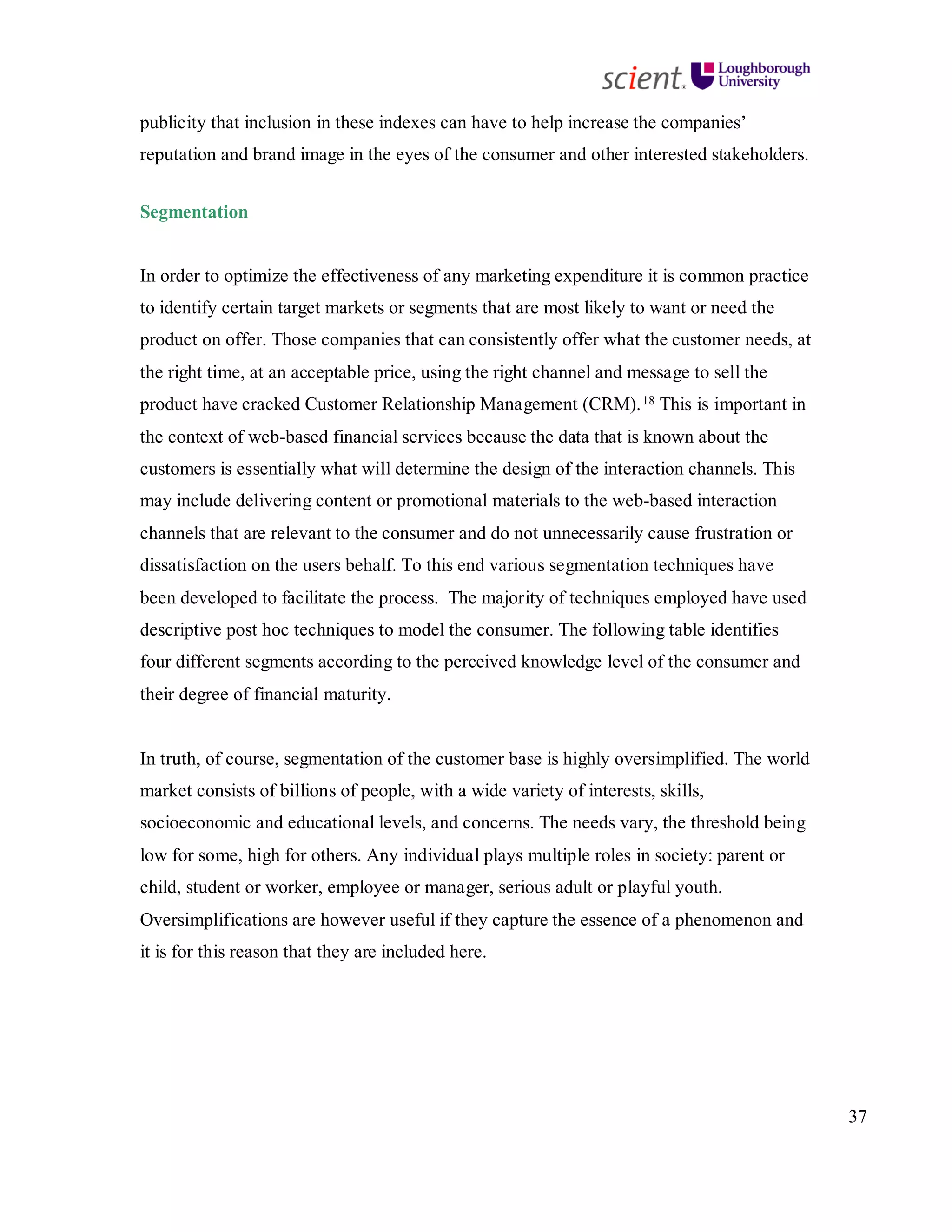 37
publicity that inclusion in these indexes can have to help increase the companies’
reputation and brand image in the eyes of the consumer and other interested stakeholders.
Segmentation
In order to optimize the effectiveness of any marketing expenditure it is common practice
to identify certain target markets or segments that are most likely to want or need the
product on offer. Those companies that can consistently offer what the customer needs, at
the right time, at an acceptable price, using the right channel and message to sell the
product have cracked Customer Relationship Management (CRM).18 This is important in
the context of web-based financial services because the data that is known about the
customers is essentially what will determine the design of the interaction channels. This
may include delivering content or promotional materials to the web-based interaction
channels that are relevant to the consumer and do not unnecessarily cause frustration or
dissatisfaction on the users behalf. To this end various segmentation techniques have
been developed to facilitate the process. The majority of techniques employed have used
descriptive post hoc techniques to model the consumer. The following table identifies
four different segments according to the perceived knowledge level of the consumer and
their degree of financial maturity.
In truth, of course, segmentation of the customer base is highly oversimplified. The world
market consists of billions of people, with a wide variety of interests, skills,
socioeconomic and educational levels, and concerns. The needs vary, the threshold being
low for some, high for others. Any individual plays multiple roles in society: parent or
child, student or worker, employee or manager, serious adult or playful youth.
Oversimplifications are however useful if they capture the essence of a phenomenon and
it is for this reason that they are included here.
 