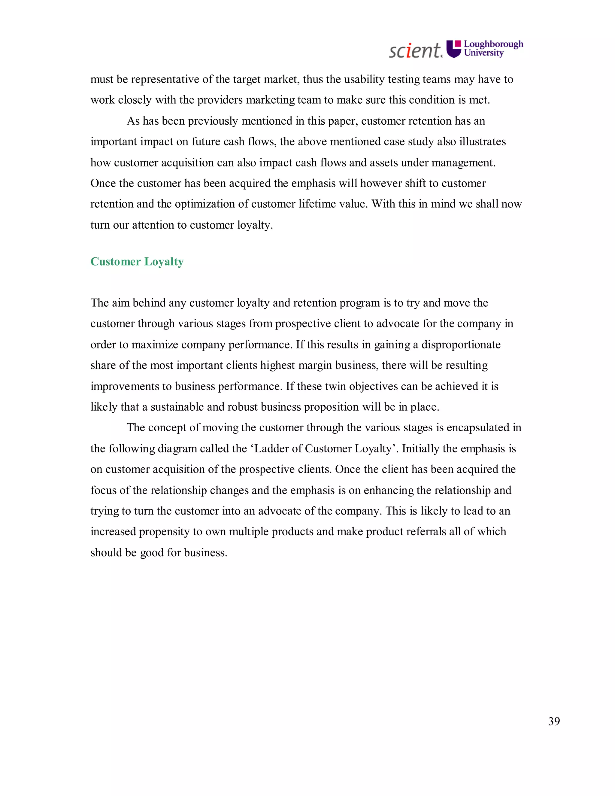 39
must be representative of the target market, thus the usability testing teams may have to
work closely with the providers marketing team to make sure this condition is met.
As has been previously mentioned in this paper, customer retention has an
important impact on future cash flows, the above mentioned case study also illustrates
how customer acquisition can also impact cash flows and assets under management.
Once the customer has been acquired the emphasis will however shift to customer
retention and the optimization of customer lifetime value. With this in mind we shall now
turn our attention to customer loyalty.
Customer Loyalty
The aim behind any customer loyalty and retention program is to try and move the
customer through various stages from prospective client to advocate for the company in
order to maximize company performance. If this results in gaining a disproportionate
share of the most important clients highest margin business, there will be resulting
improvements to business performance. If these twin objectives can be achieved it is
likely that a sustainable and robust business proposition will be in place.
The concept of moving the customer through the various stages is encapsulated in
the following diagram called the ‘Ladder of Customer Loyalty’. Initially the emphasis is
on customer acquisition of the prospective clients. Once the client has been acquired the
focus of the relationship changes and the emphasis is on enhancing the relationship and
trying to turn the customer into an advocate of the company. This is likely to lead to an
increased propensity to own multiple products and make product referrals all of which
should be good for business.
 