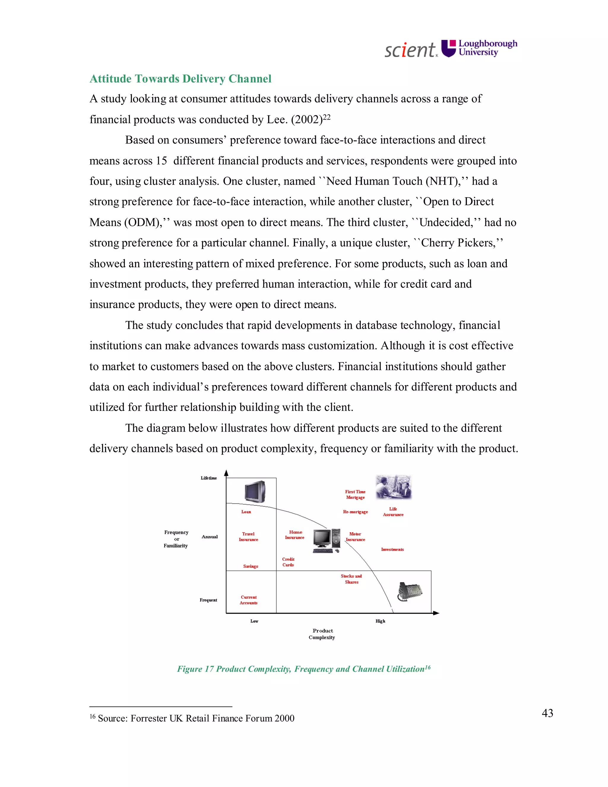 43
Attitude Towards Delivery Channel
A study looking at consumer attitudes towards delivery channels across a range of
financial products was conducted by Lee. (2002)22
Based on consumers’ preference toward face-to-face interactions and direct
means across 15 different financial products and services, respondents were grouped into
four, using cluster analysis. One cluster, named ``Need Human Touch (NHT),’’ had a
strong preference for face-to-face interaction, while another cluster, ``Open to Direct
Means (ODM),’’ was most open to direct means. The third cluster, ``Undecided,’’ had no
strong preference for a particular channel. Finally, a unique cluster, ``Cherry Pickers,’’
showed an interesting pattern of mixed preference. For some products, such as loan and
investment products, they preferred human interaction, while for credit card and
insurance products, they were open to direct means.
The study concludes that rapid developments in database technology, financial
institutions can make advances towards mass customization. Although it is cost effective
to market to customers based on the above clusters. Financial institutions should gather
data on each individual’s preferences toward different channels for different products and
utilized for further relationship building with the client.
The diagram below illustrates how different products are suited to the different
delivery channels based on product complexity, frequency or familiarity with the product.
Figure 17 Product Complexity, Frequency and Channel Utilization16
16 Source: Forrester UK Retail Finance Forum 2000
 