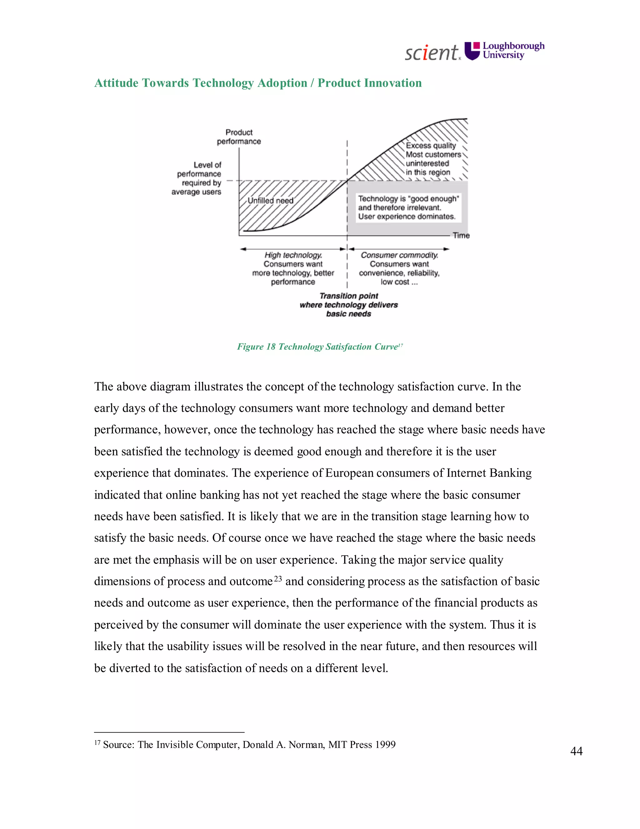 44
Attitude Towards Technology Adoption / Product Innovation
Figure 18 Technology Satisfaction Curve17
The above diagram illustrates the concept of the technology satisfaction curve. In the
early days of the technology consumers want more technology and demand better
performance, however, once the technology has reached the stage where basic needs have
been satisfied the technology is deemed good enough and therefore it is the user
experience that dominates. The experience of European consumers of Internet Banking
indicated that online banking has not yet reached the stage where the basic consumer
needs have been satisfied. It is likely that we are in the transition stage learning how to
satisfy the basic needs. Of course once we have reached the stage where the basic needs
are met the emphasis will be on user experience. Taking the major service quality
dimensions of process and outcome23 and considering process as the satisfaction of basic
needs and outcome as user experience, then the performance of the financial products as
perceived by the consumer will dominate the user experience with the system. Thus it is
likely that the usability issues will be resolved in the near future, and then resources will
be diverted to the satisfaction of needs on a different level.
17 Source: The Invisible Computer, Donald A. Norman, MIT Press 1999
 