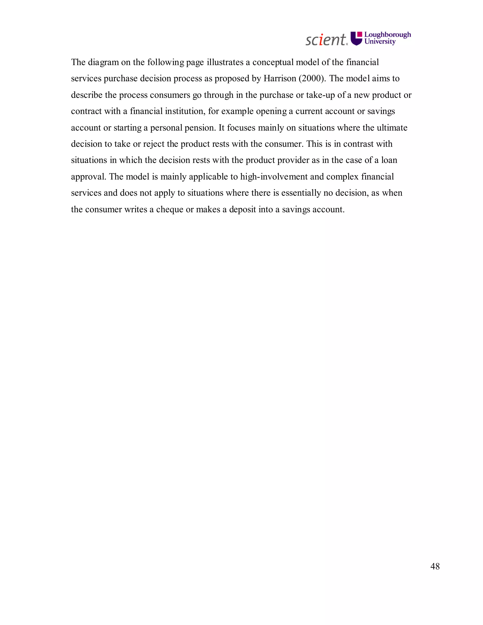 48
The diagram on the following page illustrates a conceptual model of the financial
services purchase decision process as proposed by Harrison (2000). The model aims to
describe the process consumers go through in the purchase or take-up of a new product or
contract with a financial institution, for example opening a current account or savings
account or starting a personal pension. It focuses mainly on situations where the ultimate
decision to take or reject the product rests with the consumer. This is in contrast with
situations in which the decision rests with the product provider as in the case of a loan
approval. The model is mainly applicable to high-involvement and complex financial
services and does not apply to situations where there is essentially no decision, as when
the consumer writes a cheque or makes a deposit into a savings account.
 