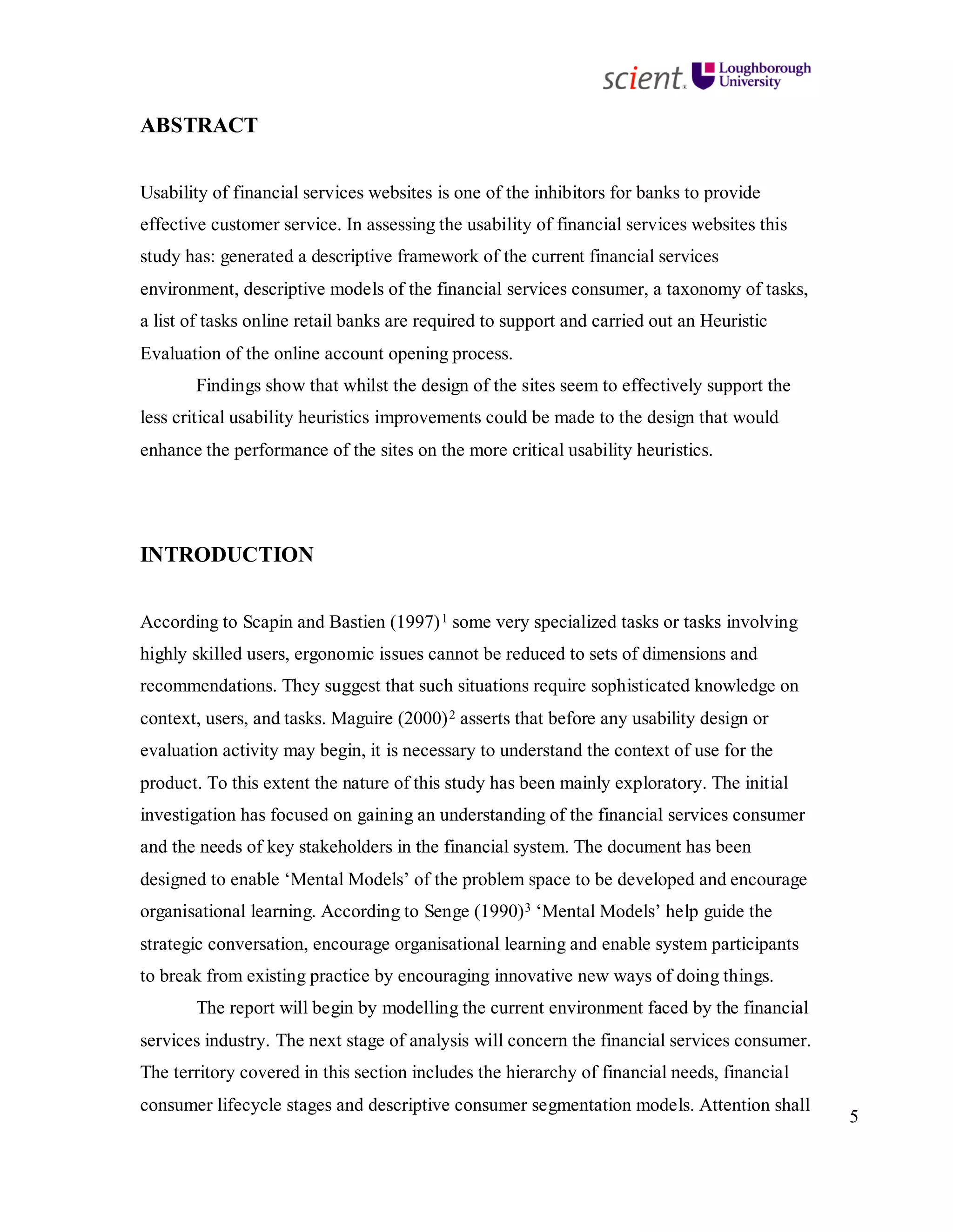 5
ABSTRACT
Usability of financial services websites is one of the inhibitors for banks to provide
effective customer service. In assessing the usability of financial services websites this
study has: generated a descriptive framework of the current financial services
environment, descriptive models of the financial services consumer, a taxonomy of tasks,
a list of tasks online retail banks are required to support and carried out an Heuristic
Evaluation of the online account opening process.
Findings show that whilst the design of the sites seem to effectively support the
less critical usability heuristics improvements could be made to the design that would
enhance the performance of the sites on the more critical usability heuristics.
INTRODUCTION
According to Scapin and Bastien (1997)1 some very specialized tasks or tasks involving
highly skilled users, ergonomic issues cannot be reduced to sets of dimensions and
recommendations. They suggest that such situations require sophisticated knowledge on
context, users, and tasks. Maguire (2000)2 asserts that before any usability design or
evaluation activity may begin, it is necessary to understand the context of use for the
product. To this extent the nature of this study has been mainly exploratory. The initial
investigation has focused on gaining an understanding of the financial services consumer
and the needs of key stakeholders in the financial system. The document has been
designed to enable ‘Mental Models’ of the problem space to be developed and encourage
organisational learning. According to Senge (1990)3 ‘Mental Models’ help guide the
strategic conversation, encourage organisational learning and enable system participants
to break from existing practice by encouraging innovative new ways of doing things.
The report will begin by modelling the current environment faced by the financial
services industry. The next stage of analysis will concern the financial services consumer.
The territory covered in this section includes the hierarchy of financial needs, financial
consumer lifecycle stages and descriptive consumer segmentation models. Attention shall
 