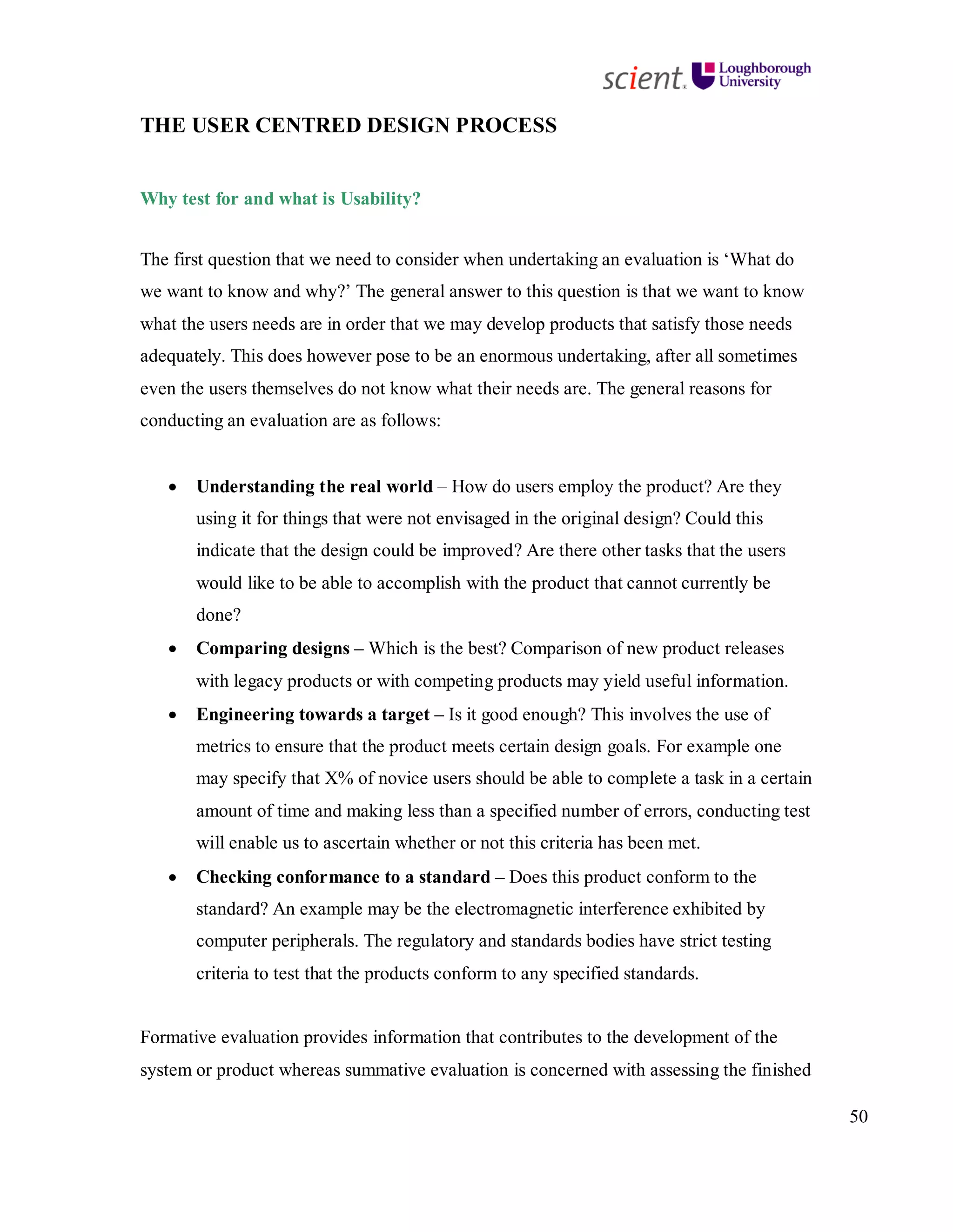 50
THE USER CENTRED DESIGN PROCESS
Why test for and what is Usability?
The first question that we need to consider when undertaking an evaluation is ‘What do
we want to know and why?’ The general answer to this question is that we want to know
what the users needs are in order that we may develop products that satisfy those needs
adequately. This does however pose to be an enormous undertaking, after all sometimes
even the users themselves do not know what their needs are. The general reasons for
conducting an evaluation are as follows:
• Understanding the real world – How do users employ the product? Are they
using it for things that were not envisaged in the original design? Could this
indicate that the design could be improved? Are there other tasks that the users
would like to be able to accomplish with the product that cannot currently be
done?
• Comparing designs – Which is the best? Comparison of new product releases
with legacy products or with competing products may yield useful information.
• Engineering towards a target – Is it good enough? This involves the use of
metrics to ensure that the product meets certain design goals. For example one
may specify that X% of novice users should be able to complete a task in a certain
amount of time and making less than a specified number of errors, conducting test
will enable us to ascertain whether or not this criteria has been met.
• Checking conformance to a standard – Does this product conform to the
standard? An example may be the electromagnetic interference exhibited by
computer peripherals. The regulatory and standards bodies have strict testing
criteria to test that the products conform to any specified standards.
Formative evaluation provides information that contributes to the development of the
system or product whereas summative evaluation is concerned with assessing the finished
 
