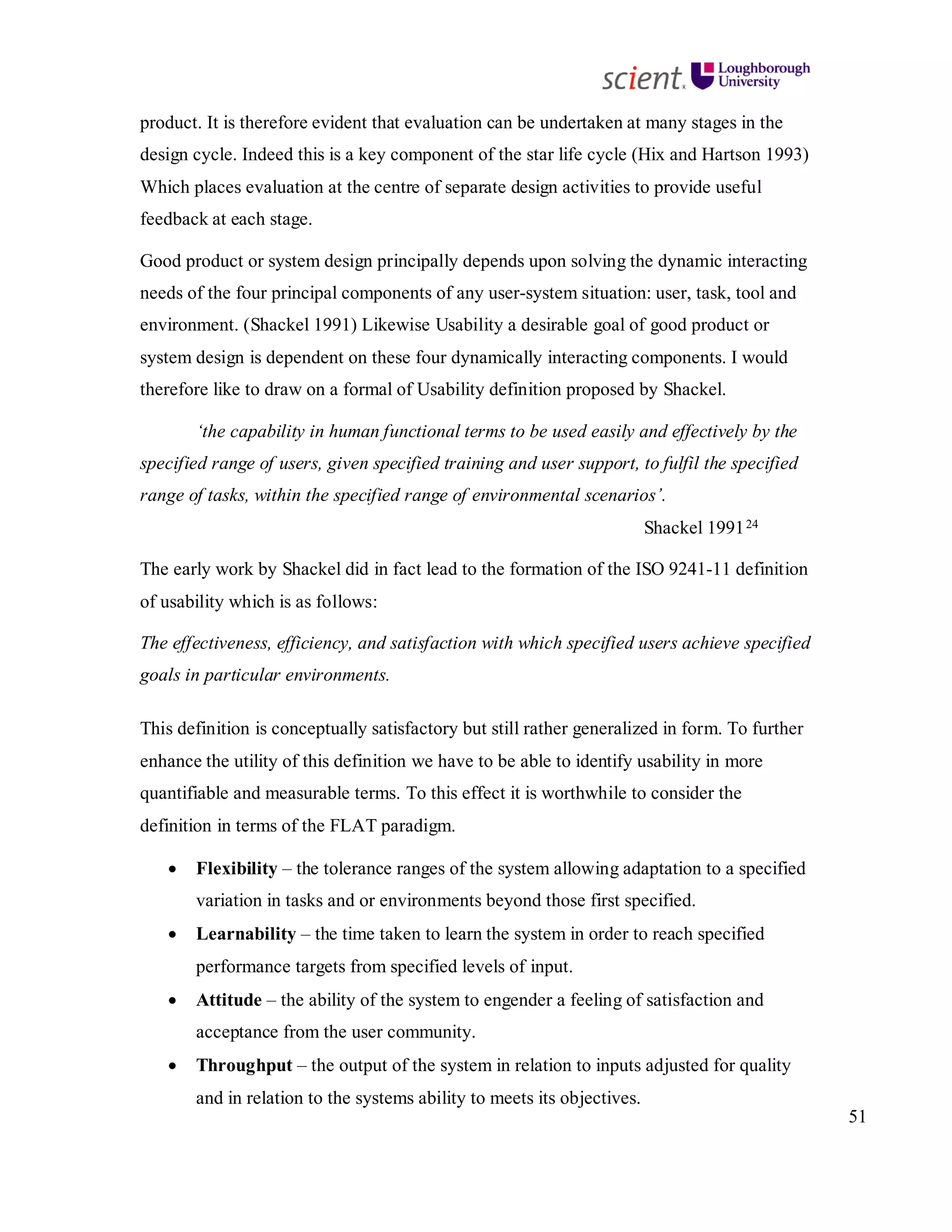 51
product. It is therefore evident that evaluation can be undertaken at many stages in the
design cycle. Indeed this is a key component of the star life cycle (Hix and Hartson 1993)
Which places evaluation at the centre of separate design activities to provide useful
feedback at each stage.
Good product or system design principally depends upon solving the dynamic interacting
needs of the four principal components of any user-system situation: user, task, tool and
environment. (Shackel 1991) Likewise Usability a desirable goal of good product or
system design is dependent on these four dynamically interacting components. I would
therefore like to draw on a formal of Usability definition proposed by Shackel.
‘the capability in human functional terms to be used easily and effectively by the
specified range of users, given specified training and user support, to fulfil the specified
range of tasks, within the specified range of environmental scenarios’.
Shackel 199124
The early work by Shackel did in fact lead to the formation of the ISO 9241-11 definition
of usability which is as follows:
The effectiveness, efficiency, and satisfaction with which specified users achieve specified
goals in particular environments.
This definition is conceptually satisfactory but still rather generalized in form. To further
enhance the utility of this definition we have to be able to identify usability in more
quantifiable and measurable terms. To this effect it is worthwhile to consider the
definition in terms of the FLAT paradigm.
• Flexibility – the tolerance ranges of the system allowing adaptation to a specified
variation in tasks and or environments beyond those first specified.
• Learnability – the time taken to learn the system in order to reach specified
performance targets from specified levels of input.
• Attitude – the ability of the system to engender a feeling of satisfaction and
acceptance from the user community.
• Throughput – the output of the system in relation to inputs adjusted for quality
and in relation to the systems ability to meets its objectives.
 