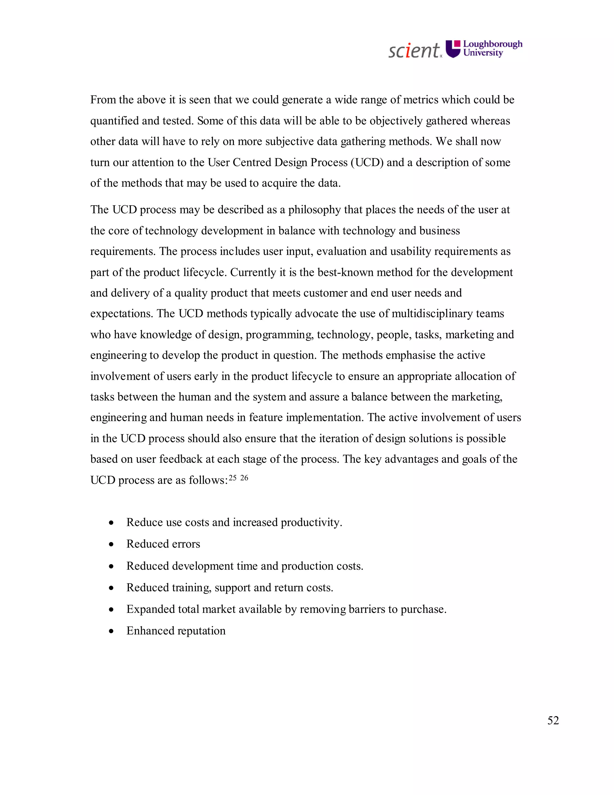 52
From the above it is seen that we could generate a wide range of metrics which could be
quantified and tested. Some of this data will be able to be objectively gathered whereas
other data will have to rely on more subjective data gathering methods. We shall now
turn our attention to the User Centred Design Process (UCD) and a description of some
of the methods that may be used to acquire the data.
The UCD process may be described as a philosophy that places the needs of the user at
the core of technology development in balance with technology and business
requirements. The process includes user input, evaluation and usability requirements as
part of the product lifecycle. Currently it is the best-known method for the development
and delivery of a quality product that meets customer and end user needs and
expectations. The UCD methods typically advocate the use of multidisciplinary teams
who have knowledge of design, programming, technology, people, tasks, marketing and
engineering to develop the product in question. The methods emphasise the active
involvement of users early in the product lifecycle to ensure an appropriate allocation of
tasks between the human and the system and assure a balance between the marketing,
engineering and human needs in feature implementation. The active involvement of users
in the UCD process should also ensure that the iteration of design solutions is possible
based on user feedback at each stage of the process. The key advantages and goals of the
UCD process are as follows:25 26
• Reduce use costs and increased productivity.
• Reduced errors
• Reduced development time and production costs.
• Reduced training, support and return costs.
• Expanded total market available by removing barriers to purchase.
• Enhanced reputation
 