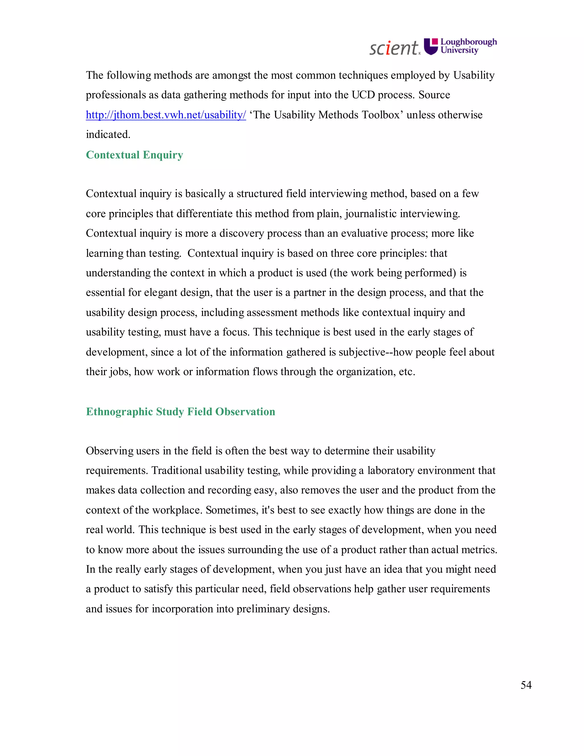 54
The following methods are amongst the most common techniques employed by Usability
professionals as data gathering methods for input into the UCD process. Source
http://jthom.best.vwh.net/usability/ ‘The Usability Methods Toolbox’ unless otherwise
indicated.
Contextual Enquiry
Contextual inquiry is basically a structured field interviewing method, based on a few
core principles that differentiate this method from plain, journalistic interviewing.
Contextual inquiry is more a discovery process than an evaluative process; more like
learning than testing. Contextual inquiry is based on three core principles: that
understanding the context in which a product is used (the work being performed) is
essential for elegant design, that the user is a partner in the design process, and that the
usability design process, including assessment methods like contextual inquiry and
usability testing, must have a focus. This technique is best used in the early stages of
development, since a lot of the information gathered is subjective--how people feel about
their jobs, how work or information flows through the organization, etc.
Ethnographic Study Field Observation
Observing users in the field is often the best way to determine their usability
requirements. Traditional usability testing, while providing a laboratory environment that
makes data collection and recording easy, also removes the user and the product from the
context of the workplace. Sometimes, it's best to see exactly how things are done in the
real world. This technique is best used in the early stages of development, when you need
to know more about the issues surrounding the use of a product rather than actual metrics.
In the really early stages of development, when you just have an idea that you might need
a product to satisfy this particular need, field observations help gather user requirements
and issues for incorporation into preliminary designs.
 