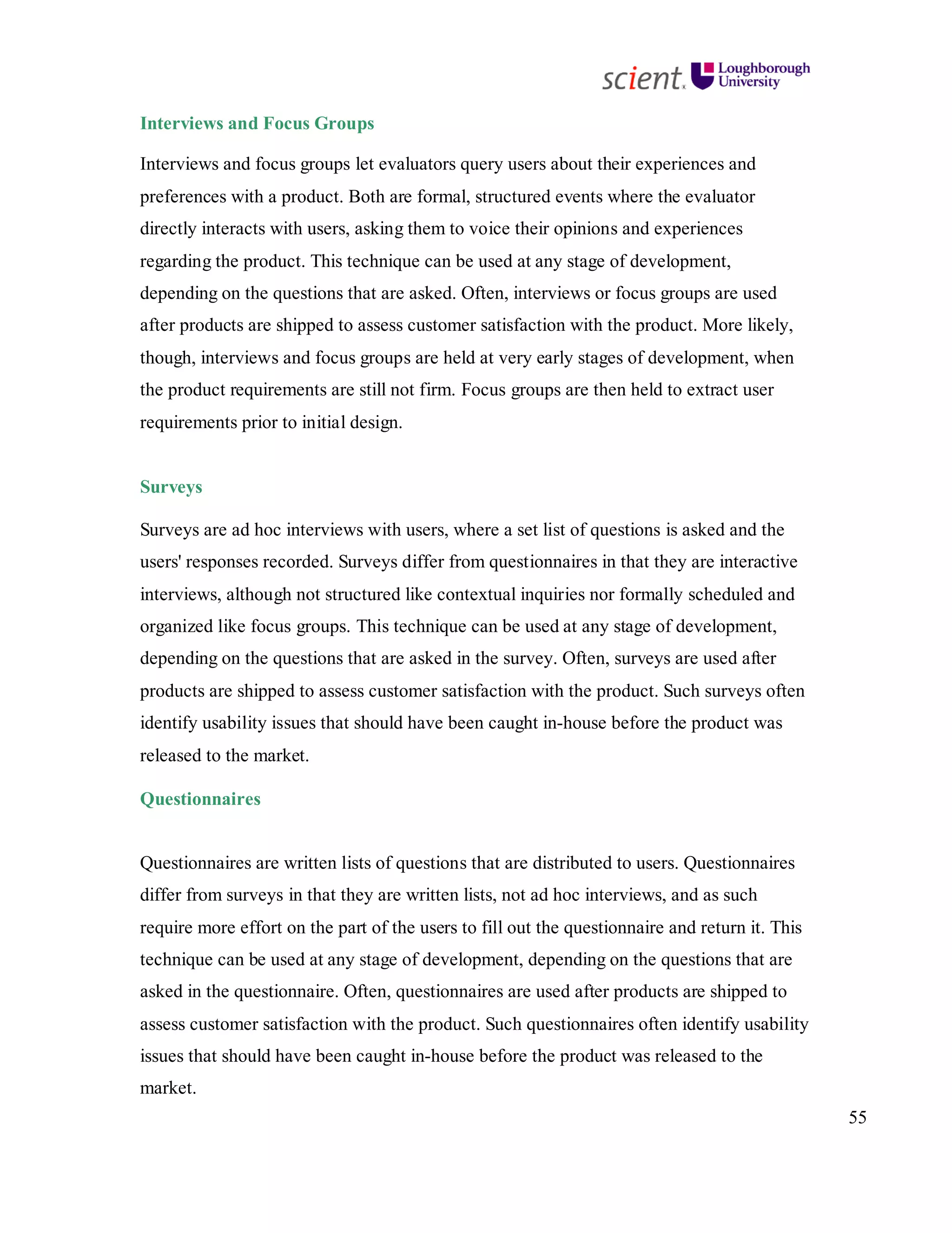 55
Interviews and Focus Groups
Interviews and focus groups let evaluators query users about their experiences and
preferences with a product. Both are formal, structured events where the evaluator
directly interacts with users, asking them to voice their opinions and experiences
regarding the product. This technique can be used at any stage of development,
depending on the questions that are asked. Often, interviews or focus groups are used
after products are shipped to assess customer satisfaction with the product. More likely,
though, interviews and focus groups are held at very early stages of development, when
the product requirements are still not firm. Focus groups are then held to extract user
requirements prior to initial design.
Surveys
Surveys are ad hoc interviews with users, where a set list of questions is asked and the
users' responses recorded. Surveys differ from questionnaires in that they are interactive
interviews, although not structured like contextual inquiries nor formally scheduled and
organized like focus groups. This technique can be used at any stage of development,
depending on the questions that are asked in the survey. Often, surveys are used after
products are shipped to assess customer satisfaction with the product. Such surveys often
identify usability issues that should have been caught in-house before the product was
released to the market.
Questionnaires
Questionnaires are written lists of questions that are distributed to users. Questionnaires
differ from surveys in that they are written lists, not ad hoc interviews, and as such
require more effort on the part of the users to fill out the questionnaire and return it. This
technique can be used at any stage of development, depending on the questions that are
asked in the questionnaire. Often, questionnaires are used after products are shipped to
assess customer satisfaction with the product. Such questionnaires often identify usability
issues that should have been caught in-house before the product was released to the
market.
 
