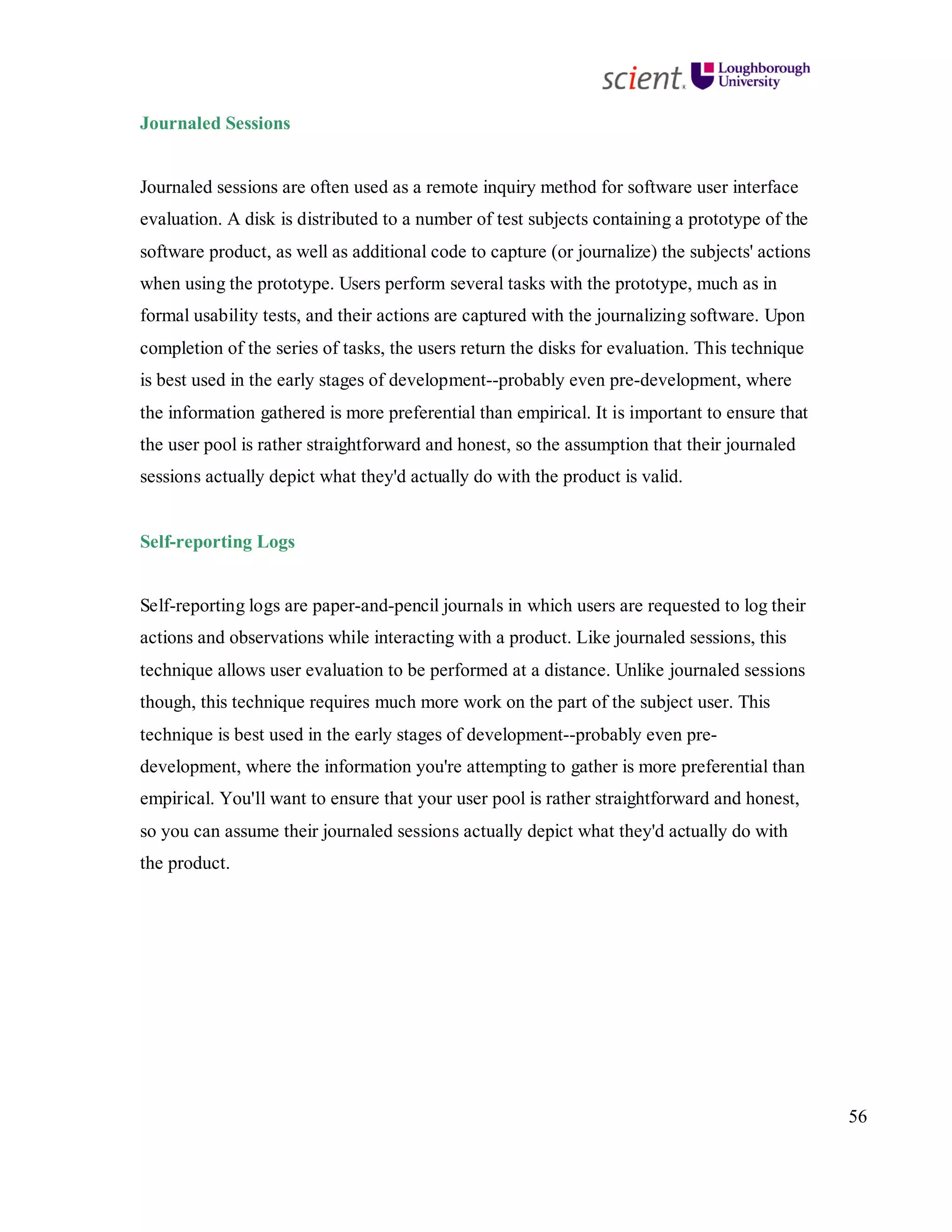 56
Journaled Sessions
Journaled sessions are often used as a remote inquiry method for software user interface
evaluation. A disk is distributed to a number of test subjects containing a prototype of the
software product, as well as additional code to capture (or journalize) the subjects' actions
when using the prototype. Users perform several tasks with the prototype, much as in
formal usability tests, and their actions are captured with the journalizing software. Upon
completion of the series of tasks, the users return the disks for evaluation. This technique
is best used in the early stages of development--probably even pre-development, where
the information gathered is more preferential than empirical. It is important to ensure that
the user pool is rather straightforward and honest, so the assumption that their journaled
sessions actually depict what they'd actually do with the product is valid.
Self-reporting Logs
Self-reporting logs are paper-and-pencil journals in which users are requested to log their
actions and observations while interacting with a product. Like journaled sessions, this
technique allows user evaluation to be performed at a distance. Unlike journaled sessions
though, this technique requires much more work on the part of the subject user. This
technique is best used in the early stages of development--probably even pre-
development, where the information you're attempting to gather is more preferential than
empirical. You'll want to ensure that your user pool is rather straightforward and honest,
so you can assume their journaled sessions actually depict what they'd actually do with
the product.
 