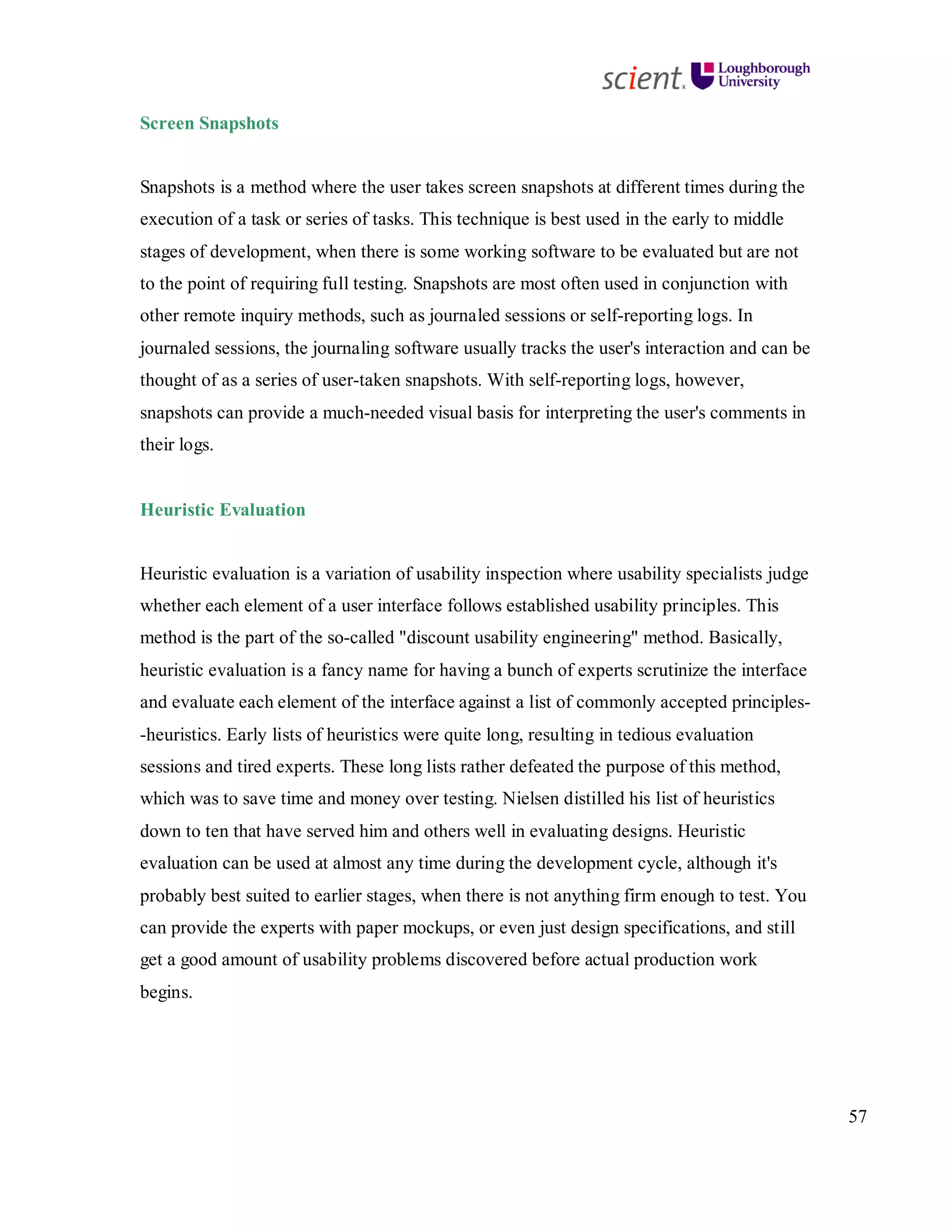 57
Screen Snapshots
Snapshots is a method where the user takes screen snapshots at different times during the
execution of a task or series of tasks. This technique is best used in the early to middle
stages of development, when there is some working software to be evaluated but are not
to the point of requiring full testing. Snapshots are most often used in conjunction with
other remote inquiry methods, such as journaled sessions or self-reporting logs. In
journaled sessions, the journaling software usually tracks the user's interaction and can be
thought of as a series of user-taken snapshots. With self-reporting logs, however,
snapshots can provide a much-needed visual basis for interpreting the user's comments in
their logs.
Heuristic Evaluation
Heuristic evaluation is a variation of usability inspection where usability specialists judge
whether each element of a user interface follows established usability principles. This
method is the part of the so-called "discount usability engineering" method. Basically,
heuristic evaluation is a fancy name for having a bunch of experts scrutinize the interface
and evaluate each element of the interface against a list of commonly accepted principles-
-heuristics. Early lists of heuristics were quite long, resulting in tedious evaluation
sessions and tired experts. These long lists rather defeated the purpose of this method,
which was to save time and money over testing. Nielsen distilled his list of heuristics
down to ten that have served him and others well in evaluating designs. Heuristic
evaluation can be used at almost any time during the development cycle, although it's
probably best suited to earlier stages, when there is not anything firm enough to test. You
can provide the experts with paper mockups, or even just design specifications, and still
get a good amount of usability problems discovered before actual production work
begins.
 