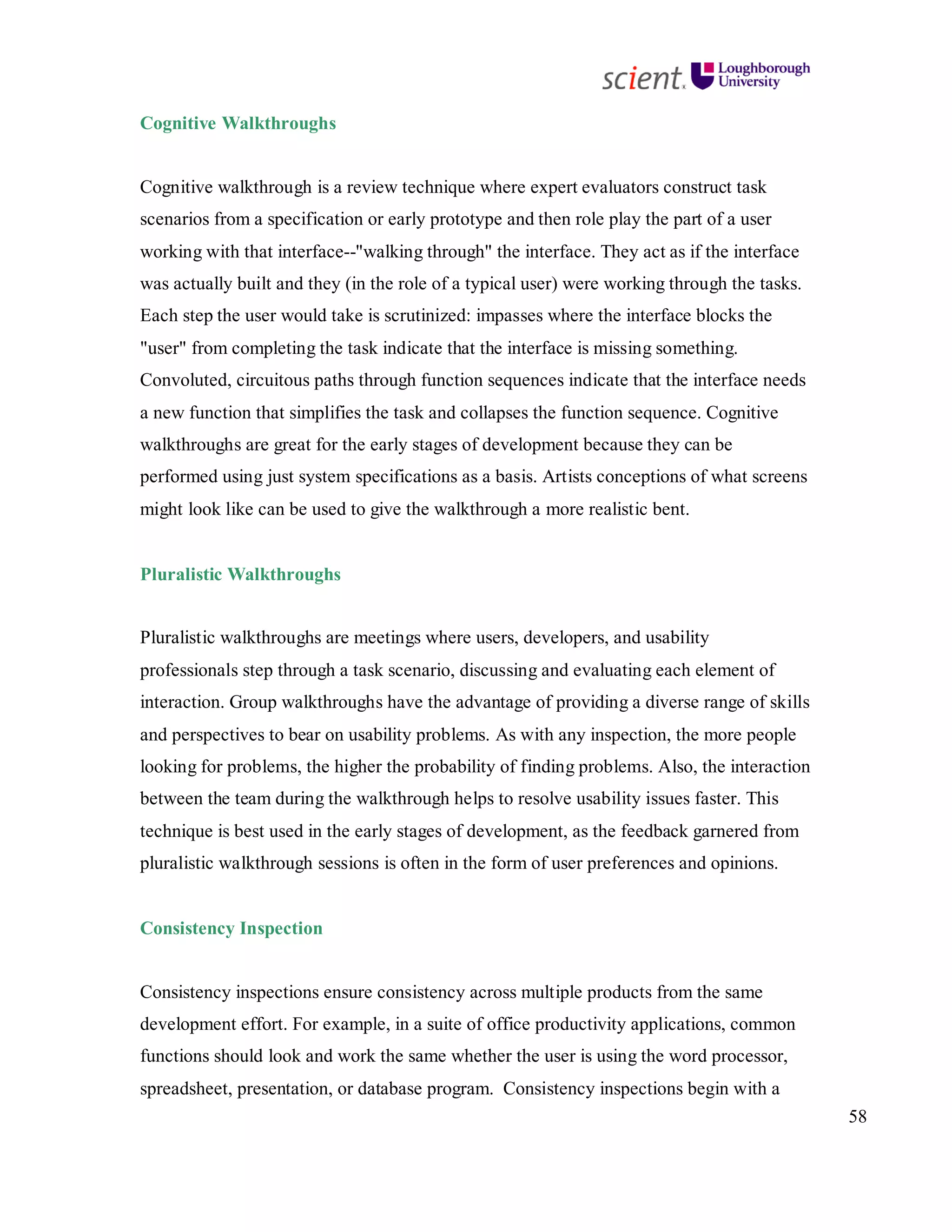 58
Cognitive Walkthroughs
Cognitive walkthrough is a review technique where expert evaluators construct task
scenarios from a specification or early prototype and then role play the part of a user
working with that interface--"walking through" the interface. They act as if the interface
was actually built and they (in the role of a typical user) were working through the tasks.
Each step the user would take is scrutinized: impasses where the interface blocks the
"user" from completing the task indicate that the interface is missing something.
Convoluted, circuitous paths through function sequences indicate that the interface needs
a new function that simplifies the task and collapses the function sequence. Cognitive
walkthroughs are great for the early stages of development because they can be
performed using just system specifications as a basis. Artists conceptions of what screens
might look like can be used to give the walkthrough a more realistic bent.
Pluralistic Walkthroughs
Pluralistic walkthroughs are meetings where users, developers, and usability
professionals step through a task scenario, discussing and evaluating each element of
interaction. Group walkthroughs have the advantage of providing a diverse range of skills
and perspectives to bear on usability problems. As with any inspection, the more people
looking for problems, the higher the probability of finding problems. Also, the interaction
between the team during the walkthrough helps to resolve usability issues faster. This
technique is best used in the early stages of development, as the feedback garnered from
pluralistic walkthrough sessions is often in the form of user preferences and opinions.
Consistency Inspection
Consistency inspections ensure consistency across multiple products from the same
development effort. For example, in a suite of office productivity applications, common
functions should look and work the same whether the user is using the word processor,
spreadsheet, presentation, or database program. Consistency inspections begin with a
 