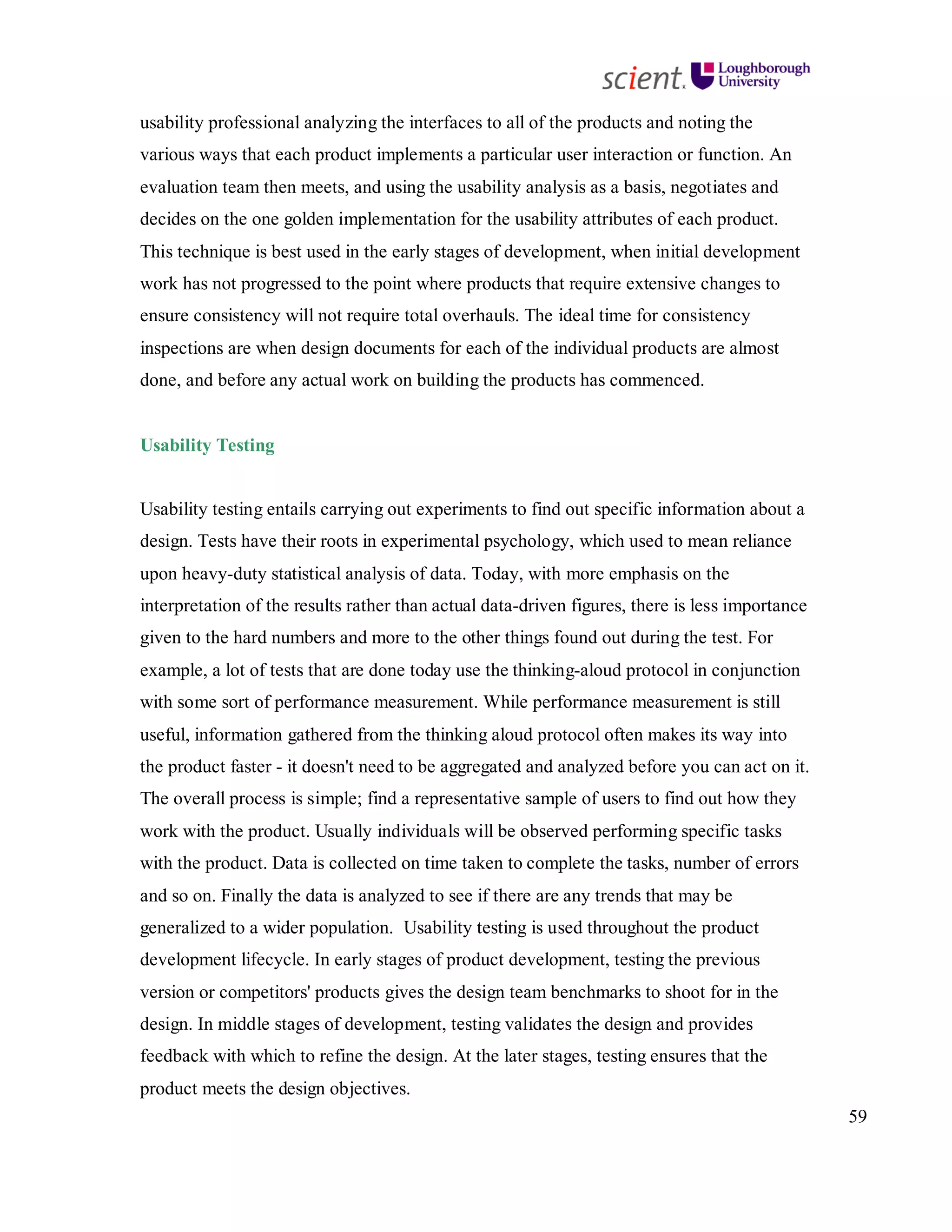 59
usability professional analyzing the interfaces to all of the products and noting the
various ways that each product implements a particular user interaction or function. An
evaluation team then meets, and using the usability analysis as a basis, negotiates and
decides on the one golden implementation for the usability attributes of each product.
This technique is best used in the early stages of development, when initial development
work has not progressed to the point where products that require extensive changes to
ensure consistency will not require total overhauls. The ideal time for consistency
inspections are when design documents for each of the individual products are almost
done, and before any actual work on building the products has commenced.
Usability Testing
Usability testing entails carrying out experiments to find out specific information about a
design. Tests have their roots in experimental psychology, which used to mean reliance
upon heavy-duty statistical analysis of data. Today, with more emphasis on the
interpretation of the results rather than actual data-driven figures, there is less importance
given to the hard numbers and more to the other things found out during the test. For
example, a lot of tests that are done today use the thinking-aloud protocol in conjunction
with some sort of performance measurement. While performance measurement is still
useful, information gathered from the thinking aloud protocol often makes its way into
the product faster - it doesn't need to be aggregated and analyzed before you can act on it.
The overall process is simple; find a representative sample of users to find out how they
work with the product. Usually individuals will be observed performing specific tasks
with the product. Data is collected on time taken to complete the tasks, number of errors
and so on. Finally the data is analyzed to see if there are any trends that may be
generalized to a wider population. Usability testing is used throughout the product
development lifecycle. In early stages of product development, testing the previous
version or competitors' products gives the design team benchmarks to shoot for in the
design. In middle stages of development, testing validates the design and provides
feedback with which to refine the design. At the later stages, testing ensures that the
product meets the design objectives.
 