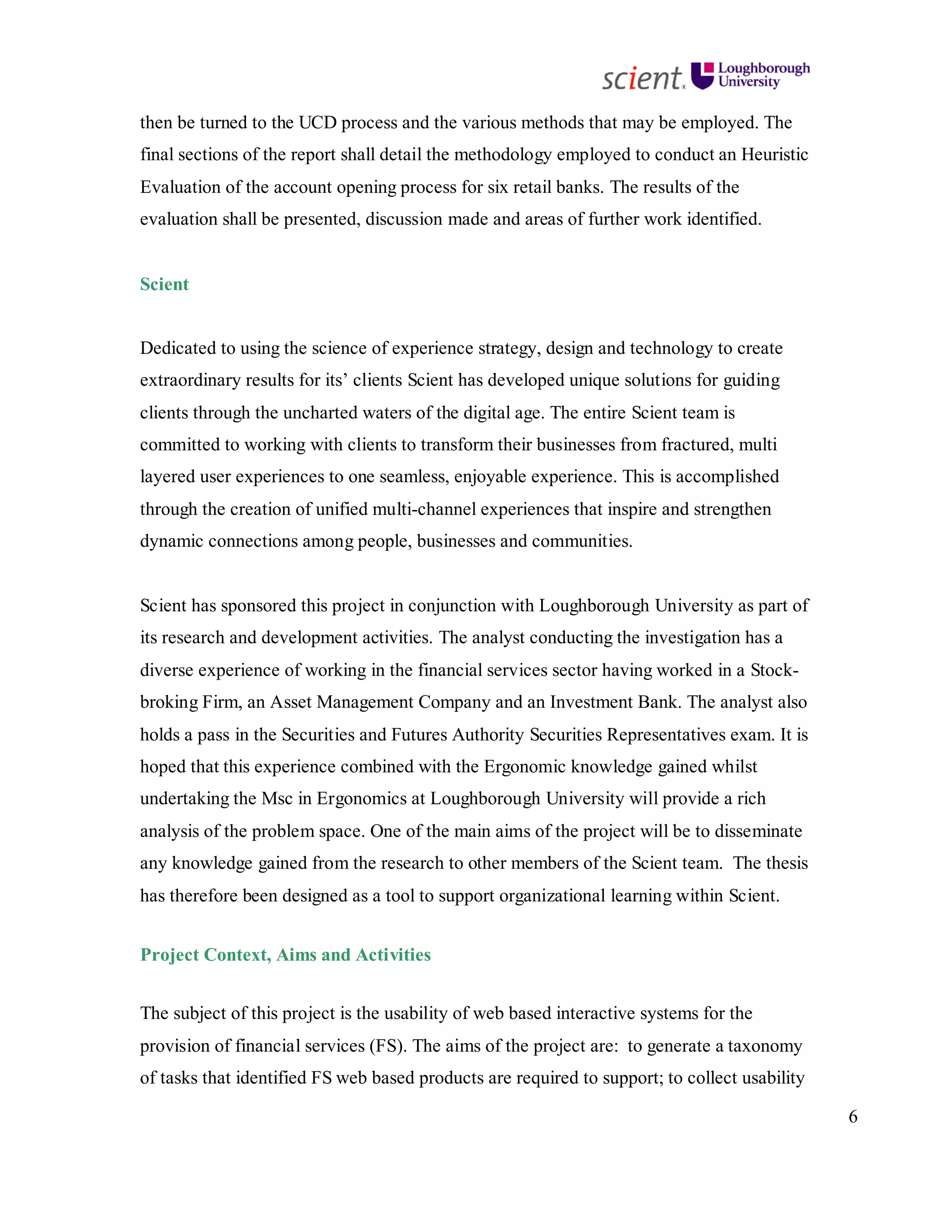 6
then be turned to the UCD process and the various methods that may be employed. The
final sections of the report shall detail the methodology employed to conduct an Heuristic
Evaluation of the account opening process for six retail banks. The results of the
evaluation shall be presented, discussion made and areas of further work identified.
Scient
Dedicated to using the science of experience strategy, design and technology to create
extraordinary results for its’ clients Scient has developed unique solutions for guiding
clients through the uncharted waters of the digital age. The entire Scient team is
committed to working with clients to transform their businesses from fractured, multi
layered user experiences to one seamless, enjoyable experience. This is accomplished
through the creation of unified multi-channel experiences that inspire and strengthen
dynamic connections among people, businesses and communities.
Scient has sponsored this project in conjunction with Loughborough University as part of
its research and development activities. The analyst conducting the investigation has a
diverse experience of working in the financial services sector having worked in a Stock-
broking Firm, an Asset Management Company and an Investment Bank. The analyst also
holds a pass in the Securities and Futures Authority Securities Representatives exam. It is
hoped that this experience combined with the Ergonomic knowledge gained whilst
undertaking the Msc in Ergonomics at Loughborough University will provide a rich
analysis of the problem space. One of the main aims of the project will be to disseminate
any knowledge gained from the research to other members of the Scient team. The thesis
has therefore been designed as a tool to support organizational learning within Scient.
Project Context, Aims and Activities
The subject of this project is the usability of web based interactive systems for the
provision of financial services (FS). The aims of the project are: to generate a taxonomy
of tasks that identified FS web based products are required to support; to collect usability
 