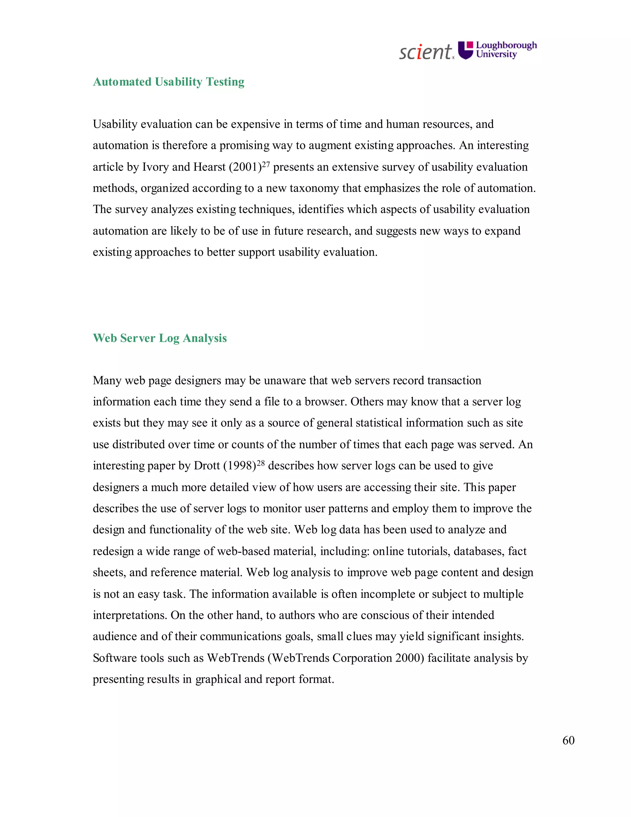 60
Automated Usability Testing
Usability evaluation can be expensive in terms of time and human resources, and
automation is therefore a promising way to augment existing approaches. An interesting
article by Ivory and Hearst (2001)27 presents an extensive survey of usability evaluation
methods, organized according to a new taxonomy that emphasizes the role of automation.
The survey analyzes existing techniques, identifies which aspects of usability evaluation
automation are likely to be of use in future research, and suggests new ways to expand
existing approaches to better support usability evaluation.
Web Server Log Analysis
Many web page designers may be unaware that web servers record transaction
information each time they send a file to a browser. Others may know that a server log
exists but they may see it only as a source of general statistical information such as site
use distributed over time or counts of the number of times that each page was served. An
interesting paper by Drott (1998)28 describes how server logs can be used to give
designers a much more detailed view of how users are accessing their site. This paper
describes the use of server logs to monitor user patterns and employ them to improve the
design and functionality of the web site. Web log data has been used to analyze and
redesign a wide range of web-based material, including: online tutorials, databases, fact
sheets, and reference material. Web log analysis to improve web page content and design
is not an easy task. The information available is often incomplete or subject to multiple
interpretations. On the other hand, to authors who are conscious of their intended
audience and of their communications goals, small clues may yield significant insights.
Software tools such as WebTrends (WebTrends Corporation 2000) facilitate analysis by
presenting results in graphical and report format.
 