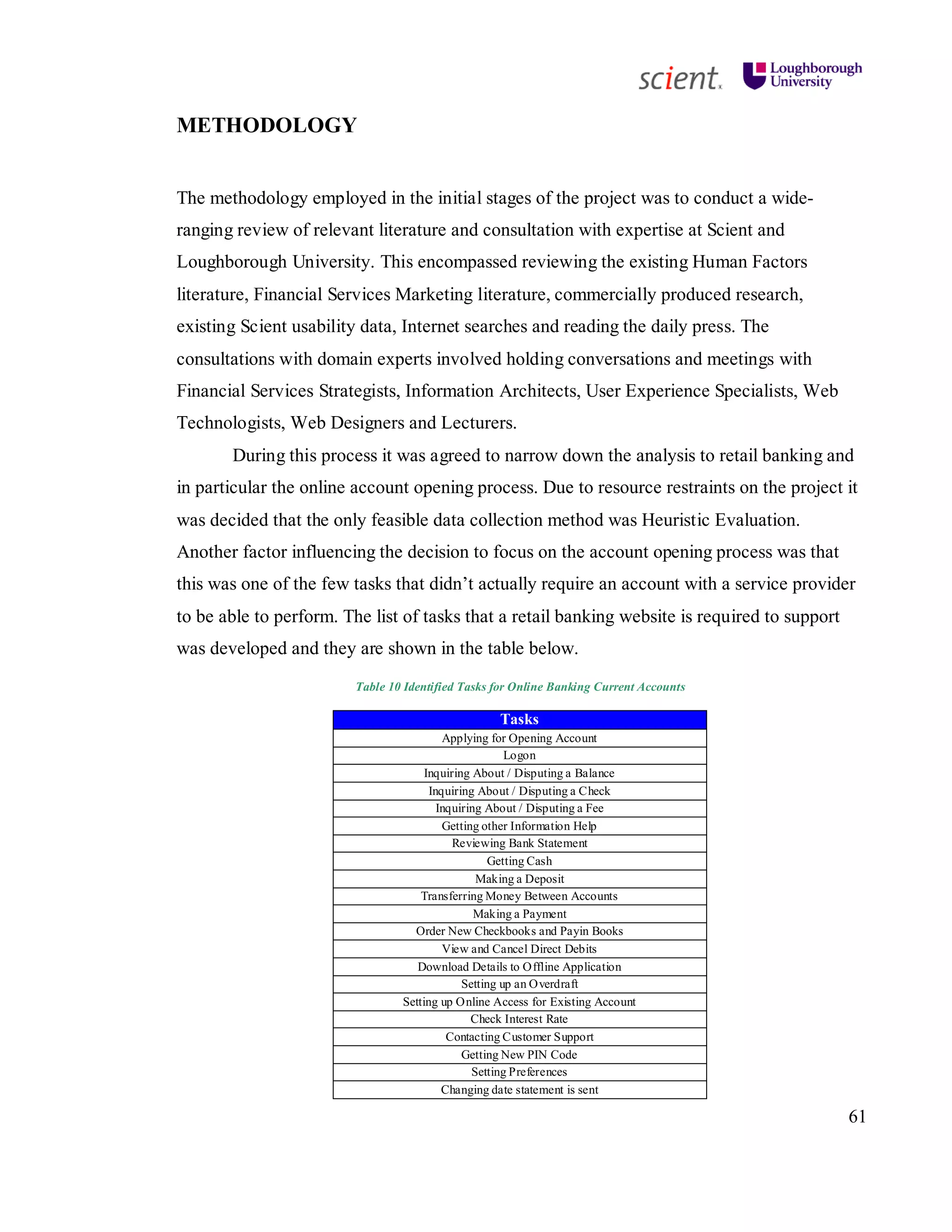 61
METHODOLOGY
The methodology employed in the initial stages of the project was to conduct a wide-
ranging review of relevant literature and consultation with expertise at Scient and
Loughborough University. This encompassed reviewing the existing Human Factors
literature, Financial Services Marketing literature, commercially produced research,
existing Scient usability data, Internet searches and reading the daily press. The
consultations with domain experts involved holding conversations and meetings with
Financial Services Strategists, Information Architects, User Experience Specialists, Web
Technologists, Web Designers and Lecturers.
During this process it was agreed to narrow down the analysis to retail banking and
in particular the online account opening process. Due to resource restraints on the project it
was decided that the only feasible data collection method was Heuristic Evaluation.
Another factor influencing the decision to focus on the account opening process was that
this was one of the few tasks that didn’t actually require an account with a service provider
to be able to perform. The list of tasks that a retail banking website is required to support
was developed and they are shown in the table below.
Table 10 Identified Tasks for Online Banking Current Accounts
Tasks
Applying for Opening Account
Logon
Inquiring About / Disputing a Balance
Inquiring About / Disputing a Check
Inquiring About / Disputing a Fee
Getting other Information Help
Reviewing Bank Statement
Getting Cash
Making a Deposit
Transferring Money Between Accounts
Making a Payment
Order New Checkbooks and Payin Books
View and Cancel Direct Debits
Download Details to Offline Application
Setting up an Overdraft
Setting up Online Access for Existing Account
Check Interest Rate
Contacting Customer Support
Getting New PIN Code
Setting Preferences
Changing date statement is sent
 