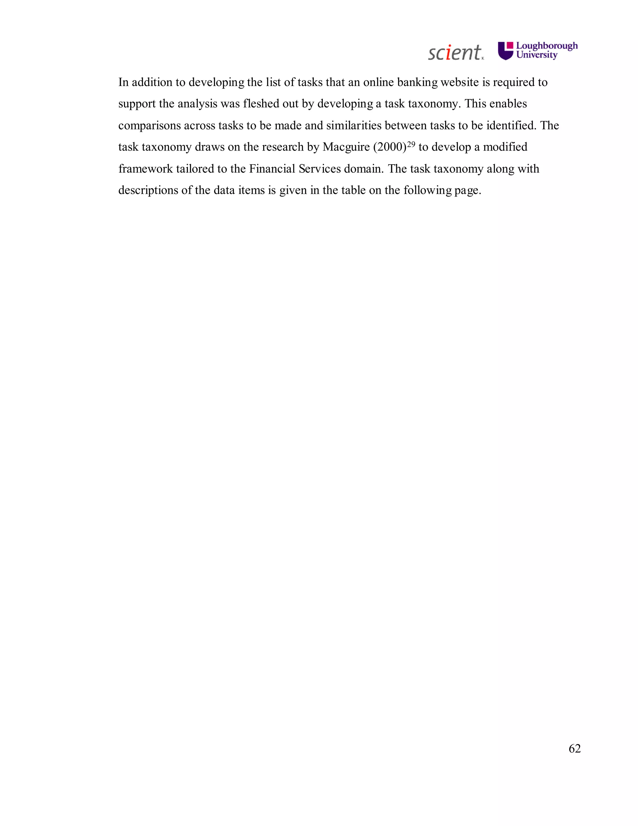 62
In addition to developing the list of tasks that an online banking website is required to
support the analysis was fleshed out by developing a task taxonomy. This enables
comparisons across tasks to be made and similarities between tasks to be identified. The
task taxonomy draws on the research by Macguire (2000)29 to develop a modified
framework tailored to the Financial Services domain. The task taxonomy along with
descriptions of the data items is given in the table on the following page.
 